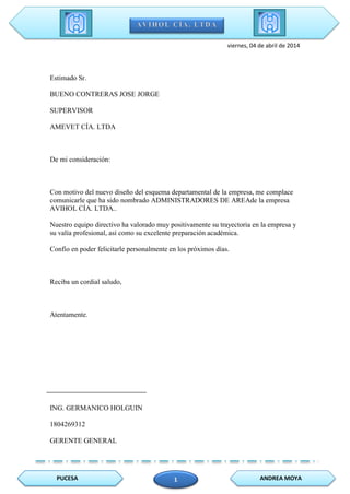 PUCESA ANDREA MOYA1
viernes, 04 de abril de 2014
Estimado Sr.
BUENO CONTRERAS JOSE JORGE
SUPERVISOR
AMEVET CÍA. LTDA
De mi consideración:
Con motivo del nuevo diseño del esquema departamental de la empresa, me complace
comunicarle que ha sido nombrado ADMINISTRADORES DE AREAde la empresa
AVIHOL CÍA. LTDA..
Nuestro equipo directivo ha valorado muy positivamente su trayectoria en la empresa y
su valía profesional, así como su excelente preparación académica.
Confío en poder felicitarle personalmente en los próximos días.
Reciba un cordial saludo,
Atentamente.
ING. GERMANICO HOLGUIN
1804269312
GERENTE GENERAL
 