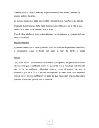-Se le repartirá a cada alumno una hoja tamaño carta con frases célebres de 
algunos autores literarios. 
-El alumno deberá leer cada una de ellas y señalar la que más fue de su agrado. 
-Después de seleccionar dicha frase deberá escribir al reverso de la hoja lo que 
piensa de la frase y que trató de decir el autor 
-Para finalizar el alumno intercambiara la hoja con otro alumno y comentar la frase 
de su compañero 
3 
Reparto del salón: 
Podremos acomodar el salón poniendo todas las sillas en el perímetro del salón y 
el concursante pasa al frente del salón a leer de frente al jurado 
Jueces: 
Los jueces serán 3 compañeros y la maestra por supuesto, los jueces tendrán una 
rúbrica en la que se calificará con 0, 1 y 2, siendo el 0 lo más bajo y el 2 lo más 
alto, donde se calificaran diferentes aspecto como el volumen de voz, la 
entonación que se le da a la lectura, la seguridad en ellos, entre otros aspectos, 
serán 6 jueces los que calificaran en caso de que haya algún empate, la persona 
que dará el voto que ganara será la maestra. 
