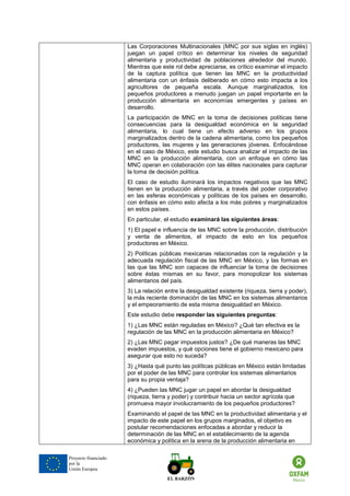 Proyecto financiado por la Unión Europea 
Las Corporaciones Multinacionales (MNC por sus siglas en inglés) juegan un papel crítico en determinar los niveles de seguridad alimentaria y productividad de poblaciones alrededor del mundo. Mientras que este rol debe apreciarse, es crítico examinar el impacto de la captura política que tienen las MNC en la productividad alimentaria con un énfasis deliberado en cómo esto impacta a los agricultores de pequeña escala. Aunque marginalizados, los pequeños productores a menudo juegan un papel importante en la producción alimentaria en economías emergentes y países en desarrollo. 
La participación de MNC en la toma de decisiones políticas tiene consecuencias para la desigualdad económica en la seguridad alimentaria, lo cual tiene un efecto adverso en los grupos marginalizados dentro de la cadena alimentaria, como los pequeños productores, las mujeres y las generaciones jóvenes. Enfocándose en el caso de México, este estudio busca analizar el impacto de las MNC en la producción alimentaria, con un enfoque en cómo las MNC operan en colaboración con las élites nacionales para capturar la toma de decisión política. 
El caso de estudio iluminará los impactos negativos que las MNC tienen en la producción alimentaria, a través del poder corporativo en las esferas económicas y políticas de los países en desarrollo, con énfasis en cómo esto afecta a los más pobres y marginalizados en estos países. 
En particular, el estudio examinará las siguientes áreas: 
1) El papel e influencia de las MNC sobre la producción, distribución y venta de alimentos, el impacto de esto en los pequeños productores en México. 
2) Políticas públicas mexicanas relacionadas con la regulación y la adecuada regulación fiscal de las MNC en México, y las formas en las que las MNC son capaces de influenciar la toma de decisiones sobre éstas mismas en su favor, para monopolizar los sistemas alimentarios del país. 
3) La relación entre la desigualdad existente (riqueza, tierra y poder), la más reciente dominación de las MNC en los sistemas alimentarios y el empeoramiento de esta misma desigualdad en México. 
Este estudio debe responder las siguientes preguntas: 
1) ¿Las MNC están reguladas en México? ¿Qué tan efectiva es la regulación de las MNC en la producción alimentaria en México? 
2) ¿Las MNC pagar impuestos justos? ¿De qué maneras las MNC evaden impuestos, y qué opciones tiene el gobierno mexicano para asegurar que esto no suceda? 
3) ¿Hasta qué punto las políticas públicas en México están limitadas por el poder de las MNC para controlar los sistemas alimentarios para su propia ventaja? 
4) ¿Pueden las MNC jugar un papel en abordar la desigualdad (riqueza, tierra y poder) y contribuir hacia un sector agrícola que promueva mayor involucramiento de los pequeños productores? 
Examinando el papel de las MNC en la productividad alimentaria y el impacto de este papel en los grupos marginados, el objetivo es postular recomendaciones enfocadas a abordar y reducir la determinación de las MNC en el establecimiento de la agenda económica y política en la arena de la producción alimentaria en  