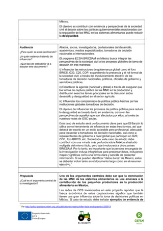Proyecto financiado por la Unión Europea 
México. 
El objetivo es contribuir con evidencia y perspectivas de la sociedad civil al debate sobre las políticas gubernamentales relacionadas con la regulación de las MNC en los sistemas alimentarios puede reducir la desigualdad. 
Audiencia 
¿Para quién se está escribiendo? 
¿A quién estamos tratando de influenciar? 
¿Qué tipo de estilo/tono va a adoptar este documento? 
Aliadxs, socixs, investigadorxs, profesionales del desarrollo, académicxs, medios especializados, tomadorxs de decisión nacionales e internacionales. 
El programa ECSN BRICSAM en México busca integrar las perspectivas de la sociedad civil a los procesos globales de toma de decisión en tres maneras: 
i) Influenciar las estructuras de gobernanza global como el foro BRICS, G20, C20, COP, expandiendo la presencia y el rol formal de la sociedad civil; a través del involucramiento efectivo de los tomadores de decisión nacionales, políticxs, oficiales de gobierno y servidorxs públicxs. 
ii) Establecer la agenda (nacional y global) a través de asegurar que los temas de captura política de las MNC en la producción y distribución sean los temas principales en la discusión sobre desarrollo y desigualdad en el sector agrícola. 
iii) Influenciar los compromisos de política pública hechos por las instituciones globales tomadoras de decisión. 
El objetivo de influenciar los procesos de política pública para reducir la desigualdad es basado tanto en evidencia, como en las perspectivas de aquellos que son afectados por ellos, a través de nuestras redes de OSC socias. 
Este caso de estudio será un documento clave para que El Barzón lo utilice como herramienta de influencia en estas tres formas, así que deberá ser escrito en un estilo accesible pero profesional, adecuado para presentar a tomadores de decisión nacionales, así como a representantes de gobierno a nivel global que participen en G20, COP, foro BRICS, etc. Sobre todo, este caso de estudio debe contribuir con una mirada más profunda sobre México al estudio multipaís del mismo título, pero que involucrará a otros países BRICSAM. Por lo tanto, es importante que la persona encargada de la investigación incluya infográficas para presentar datos, incluyendo mapas y gráficas como una forma clara y sencilla de presentar información. Si se pueden identificar “datos duros” de México, estos se deberán incluir tanto en el documento largo como en el resumen ejecutivo.1 
Propuesta 
¿Cuál es el argumento central de la investigación? 
Uno de los argumentos centrales debe ser que la dominación de las MNC de los sistemas alimentarios es una amenaza a la contribución de los pequeños productores en la producción alimentaria en México. 
Las redes de OCS involucradas en este proyecto reportan que la fuerza económica de estas corporaciones significa que también tienen una gran influencia sobre la toma de decisiones políticas en México. El caso de estudio debe señalar ejemplos de evidencia de 
1 Ver http://policy-practice.oxfam.org.uk/publications/creating-killer-facts-and-graphics-253013 
 