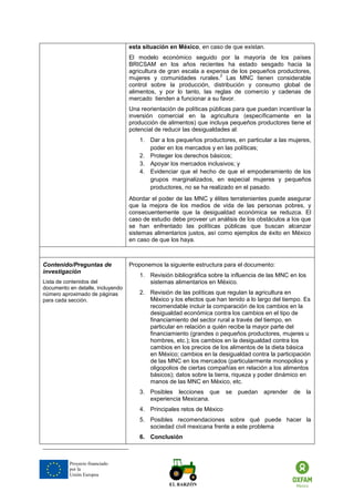 Proyecto financiado por la Unión Europea 
esta situación en México, en caso de que existan. 
El modelo económico seguido por la mayoría de los países BRICSAM en los años recientes ha estado sesgado hacia la agricultura de gran escala a expensa de los pequeños productores, mujeres y comunidades rurales.2 Las MNC tienen considerable control sobre la producción, distribución y consumo global de alimentos, y por lo tanto, las reglas de comercio y cadenas de mercado tienden a funcionar a su favor. 
Una reorientación de políticas públicas para que puedan incentivar la inversión comercial en la agricultura (específicamente en la producción de alimentos) que incluya pequeños productores tiene el potencial de reducir las desigualdades al: 
1. Dar a los pequeños productores, en particular a las mujeres, poder en los mercados y en las políticas; 
2. Proteger los derechos básicos; 
3. Apoyar los mercados inclusivos; y 
4. Evidenciar que el hecho de que el empoderamiento de los grupos marginalizados, en especial mujeres y pequeños productores, no se ha realizado en el pasado. 
Abordar el poder de las MNC y élites terratenientes puede asegurar que la mejora de los medios de vida de las personas pobres, y consecuentemente que la desigualdad económica se reduzca. El caso de estudio debe proveer un análisis de los obstáculos a los que se han enfrentado las políticas públicas que buscan alcanzar sistemas alimentarios justos, así como ejemplos de éxito en México en caso de que los haya. 
Contenido/Preguntas de investigación 
Lista de contenidos del documento en detalle, incluyendo número aproximado de páginas para cada sección. 
Proponemos la siguiente estructura para el documento: 
1. Revisión bibliográfica sobre la influencia de las MNC en los sistemas alimentarios en México. 
2. Revisión de las políticas que regulan la agricultura en México y los efectos que han tenido a lo largo del tiempo. Es recomendable incluir la comparación de los cambios en la desigualdad económica contra los cambios en el tipo de financiamiento del sector rural a través del tiempo, en particular en relación a quién recibe la mayor parte del financiamiento (grandes o pequeños productores, mujeres u hombres, etc.); los cambios en la desigualdad contra los cambios en los precios de los alimentos de la dieta básica en México; cambios en la desigualdad contra la participación de las MNC en los mercados (particularmente monopolios y oligopolios de ciertas compañías en relación a los alimentos básicos); datos sobre la tierra, riqueza y poder dinámico en manos de las MNC en México, etc. 
3. Posibles lecciones que se puedan aprender de la experiencia Mexicana. 
4. Principales retos de México 
5. Posibles recomendaciones sobre qué puede hacer la sociedad civil mexicana frente a este problema 
6. Conclusión 
 