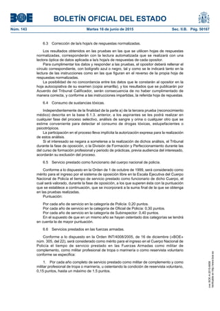 BOLETÍN OFICIAL DEL ESTADO
Núm. 143	 Martes 16 de junio de 2015	 Sec. II.B. Pág. 50167
6.3  Corrección de la/s hoja/s de respuestas normalizadas.
Los resultados obtenidos en las pruebas en las que se utilicen hojas de respuestas
normalizadas, corresponderán con la lectura automatizada que se realizará con una
lectora óptica de datos aplicada a la/s hoja/s de respuestas de cada opositor.
Para cumplimentar los datos y responder a las pruebas, el opositor deberá rellenar el
círculo correspondiente, con bolígrafo azul o negro, tal y como se le indicará tanto en la
lectura de las instrucciones como en las que figuran en el reverso de la propia hoja de
respuestas normalizadas.
La posibilidad de no concordancia entre los datos que le constarán al opositor en la
hoja autocopiativa de su examen (copia amarilla), y los resultados que se publicarán por
Acuerdo del Tribunal Calificador, serán consecuencia de no haber cumplimentado de
manera correcta, y conforme a las instrucciones impartidas, la referida hoja de repuestas.
6.4  Consumo de sustancias tóxicas.
Independientemente de la finalidad de la parte a) de la tercera prueba (reconocimiento
médico) descrita en la base 6.1.3. anterior, a los aspirantes se les podrá realizar en
cualquier fase del proceso selectivo, análisis de sangre y orina o cualquier otro que se
estime conveniente para detectar el consumo de drogas tóxicas, estupefacientes o
psicotrópicos.
La participación en el proceso lleva implícita la autorización expresa para la realización
de estos análisis.
Si el interesado se negara a someterse a la realización de dichos análisis, el Tribunal
durante la fase de oposición, o la División de Formación y Perfeccionamiento durante las
del curso de formación profesional y periodo de prácticas, previa audiencia del interesado,
acordarán su exclusión del proceso.
6.5  Servicio prestado como funcionario del cuerpo nacional de policía.
Conforme a lo dispuesto en la Orden de 1 de octubre de 1999, será considerado como
mérito para el ingreso por el sistema de oposición libre en la Escala Ejecutiva del Cuerpo
Nacional de Policía el tiempo de servicio prestado como funcionario de dicho Cuerpo, el
cual será valorado, durante la fase de oposición, a los que superen ésta con la puntuación
que se establece a continuación, que se incorporará a la suma final de la que se obtenga
en las pruebas realizadas.
Puntuación:
Por cada año de servicio en la categoría de Policía: 0,20 puntos.
Por cada año de servicio en la categoría de Oficial de Policía: 0,30 puntos.
Por cada año de servicio en la categoría de Subinspector: 0,40 puntos.
En el supuesto de que en un mismo año se hayan ostentado dos categorías se tendrá
en cuenta la de mayor puntuación.
6.6  Servicios prestados en las fuerzas armadas.
Conforme a lo dispuesto en la Orden INT/4008/2005, de 16 de diciembre («BOE»
núm. 305, del 22), será considerado como mérito para el ingreso en el Cuerpo Nacional de
Policía el tiempo de servicio prestado en las Fuerzas Armadas como militar de
complemento, como militar profesional de tropa o marinería o como reservista voluntario
conforme se especifica:
1.  Por cada año completo de servicio prestado como militar de complemento y como
militar profesional de tropa o marinería, u ostentando la condición de reservista voluntario,
0,15 puntos, hasta un máximo de 1,5 puntos.
cve:BOE-A-2015-6658
Verificableenhttp://www.boe.es
 