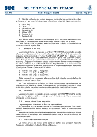 BOLETÍN OFICIAL DEL ESTADO
Núm. 143	 Martes 16 de junio de 2015	 Sec. II.B. Pág. 50168
2.  Además, en función del empleo alcanzado como militar de complemento, militar
profesional de tropa o marinería o reservista voluntario, se asignará la siguiente puntuación:
1.  Cabo: 0,10.
2.  Cabo 1.º: 0,15.
3.  Cabo Mayor: 0,20.
4.  Sargento: 0,25.
5.  Alférez: 0,30.
6.  Teniente: 0,40.
7.  Capitán: 0,50.
A los efectos de esta puntuación, únicamente se tendrá en cuenta el empleo máximo
alcanzado, no considerándose aquellos ostentados para la consecución de aquél.
Dicha puntuación se incorporará a la suma final de la obtenida durante la fase de
oposición a los que superen ésta.
6.7  Deportistas de alto nivel.
Igualmente conforme a lo dispuesto en la Orden INT/4008/2005, antes citada, por cada
año en que se haya ostentado la condición de deportista de alto nivel, de acuerdo con lo
dispuesto en los artículos 2 y 11.2 del Real Decreto 971/2007, de 13 de julio, sobre
deportistas de alto nivel y alto rendimiento, modificado por el Real Decreto 637/2010,
de 14 de mayo, por el que se prevé la incorporación de los deportistas de alto nivel a las
Fuerzas y Cuerpos de Seguridad del Estado, se considerarán méritos haber alcanzado en
los últimos cinco años, a contar desde la fecha de publicación de la convocatoria, la
condición de deportistas de alto nivel. La evaluación de este mérito se realizará de acuerdo
con la puntuación que a continuación se señala:
1.  Incluidos en el Grupo A: 0,35 puntos.
2.  Incluidos en el Grupo B: 0,25 puntos.
3.  Incluidos en el Grupo C: 0,20 puntos.
Dicha puntuación se incorporará a la suma final de la obtenida durante la fase de
oposición a los que superen ésta.
6.8  Para el cómputo de los méritos por los servicios prestados como funcionario del
Cuerpo Nacional de Policía y en las Fuerzas Armadas, se considerará como fecha límite
la del último día del plazo de presentación de las solicitudes de admisión al proceso.
6.9 Llamamiento.
Los aspirantes serán convocados a cada prueba en ÚNICO LLAMAMIENTO, siendo
excluidos de la oposición quiénes no comparezcan al mismo, sea cual fuere la causa que
al respecto pudiera alegarse.
6.10  Lugar de celebración de las pruebas.
La primera prueba se realizará en Ávila y el resto en Madrid.
No obstante, el Tribunal podrá constituirse en otras ciudades cuando así lo aconsejen
razones de economía de medios, eficacia o funcionalidad, previo el correspondiente
anuncio.
Asimismo podrá descentralizarse la mera ejecución de determinadas pruebas o parte
de las mismas. En estos casos será necesaria la presencia de, al menos, un miembro del
Tribunal Calificador.
6.11  Inicio y calendario de las pruebas.
La primera prueba se iniciará en la fecha que señale esta Dirección mediante
Resolución publicada en el «Boletín Oficial del Estado».
cve:BOE-A-2015-6658
Verificableenhttp://www.boe.es
 