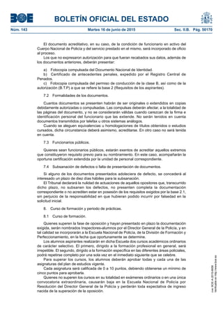 BOLETÍN OFICIAL DEL ESTADO
Núm. 143	 Martes 16 de junio de 2015	 Sec. II.B. Pág. 50170
El documento acreditativo, en su caso, de la condición de funcionario en activo del
Cuerpo Nacional de Policía y del servicio prestado en el mismo, será incorporado de oficio
al proceso.
Los que no expresaron autorización para que fueran recabados sus datos, además de
los documentos anteriores, deberán presentar:
a)  Fotocopia compulsada del Documento Nacional de Identidad.
b)  Certificado de antecedentes penales, expedido por el Registro Central de
Penados.
c)  Fotocopia compulsada del permiso de conducción de la clase B, así como de la
autorización (B.T.P) a que se refiere la base 2 (Requisitos de los aspirantes).
7.2  Formalidades de los documentos.
Cuantos documentos se presenten habrán de ser originales o extendidos en copias
debidamente autorizadas o compulsadas. Las compulsas deberán afectar, a la totalidad de
las páginas del documento, y no se considerarán válidas cuando carezcan de la firma e
identificación personal del funcionario que las extiende. No serán tenidos en cuenta
documentos transmitidos por telefax u otros sistemas análogos.
Cuando se aleguen equivalencias u homologaciones de títulos obtenidos o estudios
cursados, dicha circunstancia deberá asimismo, acreditarse. En otro caso no será tenida
en cuenta.
7.3  Funcionarios públicos.
Quienes sean funcionarios públicos, estarán exentos de acreditar aquellos extremos
que constituyeron requisito previo para su nombramiento. En este caso, acompañarán la
oportuna certificación extendida por la unidad de personal correspondiente.
7.4  Subsanación de defectos o falta de presentación de documentos.
Si alguno de los documentos presentados adoleciera de defecto, se concederá al
interesado un plazo de diez días hábiles para la subsanación.
El Tribunal declarará la nulidad de actuaciones de aquellos opositores que, transcurrido
dicho plazo, no subsanen los defectos, no presenten completa la documentación
correspondiente o no acrediten estar en posesión de los requisitos exigidos por la base 2.1,
sin perjuicio de la responsabilidad en que hubieran podido incurrir por falsedad en la
solicitud inicial.
8.  Curso de formación y periodo de prácticas.
8.1  Curso de formación.
Quienes superen la fase de oposición y hayan presentado en plazo la documentación
exigida, serán nombrados Inspectores-alumnos por el Director General de la Policía, y en
tal calidad se incorporarán a la Escuela Nacional de Policía, de la División de Formación y
Perfeccionamiento, en la fecha que oportunamente se determine.
Los alumnos aspirantes realizarán en dicha Escuela dos cursos académicos ordinarios
de carácter selectivo. El primero, dirigido a la formación profesional en general, será
irrepetible. El segundo, dirigido a la formación específica en las diferentes áreas policiales,
podrá repetirse completo por una sola vez en el inmediato siguiente que se celebre.
Para superar los cursos, los alumnos deberán aprobar todas y cada una de las
asignaturas del plan de estudios vigente.
Cada asignatura será calificada de 0 a 10 puntos, debiendo obtenerse un mínimo de
cinco puntos para aprobarla.
Quienes no superen los cursos en su totalidad en exámenes ordinarios o en una única
convocatoria extraordinaria, causarán baja en la Escuela Nacional de Policía por
Resolución del Director General de la Policía y perderán toda expectativa de ingreso
nacida de la superación de la oposición.
cve:BOE-A-2015-6658
Verificableenhttp://www.boe.es
 