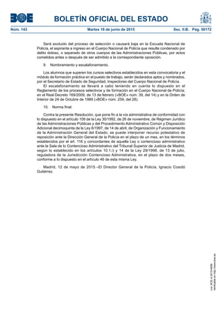 BOLETÍN OFICIAL DEL ESTADO
Núm. 143	 Martes 16 de junio de 2015	 Sec. II.B. Pág. 50172
Será excluido del proceso de selección o causará baja en la Escuela Nacional de
Policía, el aspirante a ingreso en el Cuerpo Nacional de Policía que resulte condenado por
delito doloso, o separado de otros cuerpos de las Administraciones Públicas, por actos
cometidos antes o después de ser admitido a la correspondiente oposición.
9.  Nombramiento y escalafonamiento.
Los alumnos que superen los cursos selectivos establecidos en esta convocatoria y el
módulo de formación práctica en el puesto de trabajo, serán declarados aptos y nombrados,
por el Secretario de Estado de Seguridad, Inspectores del Cuerpo Nacional de Policía.
El escalafonamiento se llevará a cabo teniendo en cuenta lo dispuesto en el
Reglamento de los procesos selectivos y de formación en el Cuerpo Nacional de Policía;
en el Real Decreto 169/2009, de 13 de febrero («BOE» núm. 39, del 14) y en la Orden de
Interior de 24 de Octubre de 1989 («BOE» núm. 259, del 28).
10.  Norma final.
Contra la presente Resolución, que pone fin a la vía administrativa de conformidad con
lo dispuesto en el artículo 109 de la Ley 30/1992, de 26 de noviembre, de Régimen Jurídico
de las Administraciones Públicas y del Procedimiento Administrativo Común y Disposición
Adicional decimoquinta de la Ley 6/1997, de 14 de abril, de Organización y Funcionamiento
de la Administración General del Estado, se puede interponer recurso potestativo de
reposición ante la Dirección General de la Policía en el plazo de un mes, en los términos
establecidos por el art. 116 y concordantes de aquella Ley o contencioso administrativo
ante la Sala de lo Contencioso Administrativo del Tribunal Superior de Justicia de Madrid,
según lo establecido en los artículos 10.1.i) y 14 de la Ley 29/1998, de 13 de julio,
reguladora de la Jurisdicción Contencioso Administrativa, en el plazo de dos meses,
conforme a lo dispuesto en el artículo 46 de esta misma Ley.
Madrid, 12 de mayo de 2015.–El Director General de la Policía, Ignacio Cosidó
Gutiérrez.
cve:BOE-A-2015-6658
Verificableenhttp://www.boe.es
 