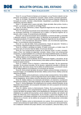 BOLETÍN OFICIAL DEL ESTADO
Núm. 143	 Martes 16 de junio de 2015	 Sec. II.B. Pág. 50176
Tema 15.–La Ley Penal en el tiempo y en el espacio. La Ley Penal en relación con las
personas: Inmunidades. La extradición: Concepto, clases, fuentes y principios generales.
Tema 16.–El Delito. Elementos del delito según los diversos sistemas dogmáticos.
Concepto de acción, tipicidad, antijuridicidad, culpabilidad y punibilidad. Criterios de
clasificación del hecho delictivo.
Tema 17.–El sujeto activo y pasivo del delito. Objeto del delito. Bien jurídico. Acción y
omisión. La comisión por omisión en el Código Penal.
Tema 18.–El dolo. Elementos y clases. Regulación legal del error de tipo. Regulación
legal de la imprudencia.
Tema 19.–Las causas de exclusión de la antijuridicidad. La legítima defensa. El estado
de necesidad justificante. El cumplimiento de un deber o el ejercicio legítimo de un
derecho, oficio o cargo. El consentimiento del ofendido.
Tema 20.–Las causas de exclusión de la culpabilidad. La minoría de edad. La anomalía
o alteración psíquica. La intoxicación plena. La alteración de la percepción. El estado de
necesidad exculpante. El miedo insuperable. Regulación legal del error de prohibición.
Tema 21.–Las circunstancias atenuantes: Clases. Las circunstancias agravantes:
Clases. La circunstancia mixta de parentesco.
Tema 22.–La vida del delito: Actos preparatorios. Grado de ejecución: Tentativa y
consumación. Regulación legal de la autoría y la participación.
Tema 23.–Unidad y pluralidad de delitos. El delito continuado y el delito masa. El
concurso real y el concurso ideal de delitos. El concurso de leyes.
Tema 24.–Las consecuencias jurídicas de la infracción penal: La pena, concepto,
clases y fines. Las medidas de seguridad, concepto, clases y fines. Las consecuencias
accesorias. La responsabilidad civil. La extinción de la responsabilidad penal y sus efectos.
Tema 25.–Del homicidio y sus formas. Del aborto. De las lesiones. De las lesiones al
feto. Delitos relativos a la manipulación genética.
Tema 26.–Delitos contra la libertad: De las detenciones ilegales y secuestros; de las
amenazas; de las coacciones. De las torturas y otros delitos contra la integridad moral. De
la trata de seres humanos.
Tema 27.–Delitos contra la libertad e indemnidad sexuales. De las agresiones
sexuales. De los abusos sexuales. De los abusos y agresiones sexuales a menores de
dieciséis años. Del acoso sexual. De los delitos de exhibicionismo y provocación sexual.
De los delitos relativos a la prostitución y la corrupción de menores.
Tema 28.–De la omisión del deber de socorro. Delitos contra la intimidad, el derecho a
la propia imagen y la inviolabilidad del domicilio. Delitos contra el honor. Delitos contra las
relaciones familiares.
Tema 29.–Delitos contra el patrimonio y contra el orden socioeconómico. De los delitos
contra la Hacienda Pública y contra la Seguridad Social. De los delitos contra los derechos
de los trabajadores. De los delitos contra los derechos de los ciudadanos extranjeros.
Tema 30.–Delitos relativos a la ordenación del territorio y el urbanismo, la protección
del patrimonio histórico y del medio ambiente. De los delitos contra la seguridad colectiva.
Tema 31.–De las falsedades: De la falsificación de moneda y efectos timbrados; de las
falsedades documentales; de la usurpación del estado civil; de la usurpación de funciones
públicas y del intrusismo.
Tema 32.–Delitos contra la Administración Pública: De la prevaricación de los
funcionarios públicos y otros comportamientos injustos; del abandono de destino y de la
omisión del deber de perseguir delitos; de la desobediencia y denegación de auxilio; de la
infidelidad en la custodia de documentos y de la violación de secretos; del cohecho; del
tráfico de influencias; de la malversación; de los fraudes y exacciones ilegales; de las
negociaciones y actividades prohibidas a los funcionarios públicos y de los abusos en el
ejercicio de su función; de los delitos de corrupción en las transacciones comerciales
internacionales.
Tema 33.–Delitos contra la Administración de Justicia: De la prevaricación; de la
omisión de los deberes de impedir delitos o de promover su persecución; del encubrimiento;
de la realización arbitraria del propio derecho; de la acusación y denuncia falsa y de la
cve:BOE-A-2015-6658
Verificableenhttp://www.boe.es
 