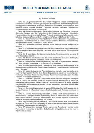 BOLETÍN OFICIAL DEL ESTADO
Núm. 143	 Martes 16 de junio de 2015	 Sec. II.B. Pág. 50178
B)  Ciencias Sociales
Tema 43.–Las grandes corrientes del pensamiento político y social contemporáneo:
Liberalismo, Socialismo, Fascismo, y Ecologismo. Nacionalismos. Sistemas de legitimación
social y política: Democracia, Burocracia, Aristocracia y Dictadura. Principios éticos de la
sociedad actual. Valores sociales. Xenofobia, racismo, fanatismo, dogmatismo,
fundamentalismo, sectarismo, hooliganismo.
Tema 44.–Derechos Humanos. Declaración Universal de Derechos Humanos.
Convenio Europeo para la Protección de los Derechos Humanos y Libertades
Fundamentales. Convenio contra la Tortura. Protocolo facultativo de la Convención contra
la tortura. Mecanismo Nacional de Prevención de la Tortura del Defensor del Pueblo.
Tema 45.–Bases fisiológicas del comportamiento humano. El sistema nervioso central:
el encéfalo y la médula espinal. El sistema nervioso periférico. El sistema neuroendocrino.
Receptores sensoriales y sentidos. La vista y el oído.
Tema 46.–La atención: concepto. Atención visual. Atención auditiva. Integración de
atributos.
Tema 47.–Estructura y procesos de memoria. Memoria episódica, memoria semántica
y memorias de corta duración. Memoria y amnesia. Memoria de testigos. Cómo mejorar la
memoria.
Tema 48.–El aprendizaje: Condicionamiento clásico. Condicionamiento operante. El
aprendizaje observacional.
Tema 49.–Teorías en el estudio del desarrollo: Las teorías evolutivas de Piaget y
Vigotsky. Desarrollo cognitivo. Desarrollo social. Desarrollo moral.
Tema 50.–Personalidad: Influencias genéticas y culturales en la personalidad. La teoría
de Cattell. La teoría de Eysenck. El modelo de los cinco factores.
Tema 51.–Psicología diferencial: La influencia de la herencia y el ambiente en la
diversidad psicológica humana. Diferencias en inteligencia y personalidad en función de la
edad y del sexo.
Tema 52.–La conducta anormal. Algunos trastornos mentales y del comportamiento
según la Organización Mundial de la Salud: Esquizofrenia, trastornos esquizotípicos y
trastornos delirantes. Trastornos neuróticos y Trastornos relacionados con el estrés.
Trastorno asocial de la personalidad.
Tema 53.–Actitudes: Definición. Componentes de las actitudes. Principales estrategias
para el cambio de actitudes. Relación actitud-conducta. Estereotipos y prejuicios.
Dogmatismo y autoritarismo. Percepción social y atribución. Conducta de ayuda. Atracción
interpersonal y relaciones interpersonales íntimas. Agresividad. Medios de comunicación
e influencia social.
Tema 54.–Composición y estructura de grupos. El liderazgo. Formación y desarrollo de
grupos. Procesos de influencia en grupos. Productividad grupal. Toma de decisiones en
grupo.
Tema 55.–Anomia, marginalidad y desviación. El control social. Teorías explicativas de
la delincuencia: Concepto, modelos explicativos y clases de delincuencia. La víctima de la
delincuencia: concepto y tipología. El tratamiento de la víctima. Tipos de victimización.
Teoría de atribución de responsabilidad a la víctima.
Tema 56.–Comportamientos colectivos: La conducta humana ante situaciones de
emergencia. Comunicación con afectados en situaciones de emergencia. Consecuencias
psicológicas provocadas por las catástrofes.
Tema 57.–Los cambios sociales: Teorías y procesos. Tecnología y cambio social.
Promoción y resistencia al cambio. Globalización, antiglobalización y los nuevos
movimientos sociales.
cve:BOE-A-2015-6658
Verificableenhttp://www.boe.es
 