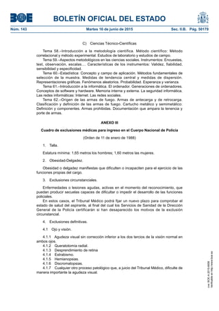 BOLETÍN OFICIAL DEL ESTADO
Núm. 143	 Martes 16 de junio de 2015	 Sec. II.B. Pág. 50179
C)  Ciencias Técnico-Científicas
Tema 58.–Introducción a la metodología científica. Método científico: Método
correlacional y método experimental. Estudios de laboratorio y estudios de campo.
Tema 59.–Aspectos metodológicos en las ciencias sociales. Instrumentos: Encuestas,
test, observación, escalas.... Características de los instrumentos: Validez, fiabilidad,
sensibilidad y especificidad.
Tema 60.–Estadística: Concepto y campo de aplicación. Métodos fundamentales de
selección de la muestra. Medidas de tendencia central y medidas de dispersión.
Representaciones gráficas. Fenómenos aleatorios. Probabilidad. Esperanza y varianza.
Tema 61.–Introducción a la informática. El ordenador. Generaciones de ordenadores.
Conceptos de software y hardware. Memoria interna y externa. La seguridad informática.
Las redes informáticas: Internet. Las redes sociales.
Tema 62.–Origen de las armas de fuego. Armas de antecarga y de retrocarga.
Clasificación y definición de las armas de fuego. Cartucho metálico y semimetálico:
Definición y componentes. Armas prohibidas. Documentación que ampara la tenencia y
porte de armas.
ANEXO III
Cuadro de exclusiones médicas para ingreso en el Cuerpo Nacional de Policía
(Orden de 11 de enero de 1988)
1. Talla.
Estatura mínima: 1,65 metros los hombres; 1,60 metros las mujeres.
2. Obesidad-Delgadez.
Obesidad o delgadez manifiestas que dificulten o incapaciten para el ejercicio de las
funciones propias del cargo.
3.  Exclusiones circunstanciales.
Enfermedades o lesiones agudas, activas en el momento del reconocimiento, que
puedan producir secuelas capaces de dificultar o impedir el desarrollo de las funciones
policiales.
En estos casos, el Tribunal Médico podrá fijar un nuevo plazo para comprobar el
estado de salud del aspirante, al final del cual los Servicios de Sanidad de la Dirección
General de la Policía certificarán si han desaparecido los motivos de la exclusión
circunstancial.
4.  Exclusiones definitivas.
4.1  Ojo y visión.
4.1.1  Agudeza visual sin corrección inferior a los dos tercios de la visión normal en
ambos ojos.
4.1.2  Queratotomía radial.
4.1.3  Desprendimiento de retina
4.1.4 Estrabismo.
4.1.5 Hemianopsias.
4.1.6 Discromatopsias.
4.1.7  Cualquier otro proceso patológico que, a juicio del Tribunal Médico, dificulte de
manera importante la agudeza visual.
cve:BOE-A-2015-6658
Verificableenhttp://www.boe.es
 