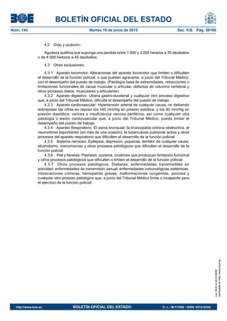 BOLETÍN OFICIAL DEL ESTADO
Núm. 143	 Martes 16 de junio de 2015	 Sec. II.B. Pág. 50180
4.2  Oído y audición:
Agudeza auditiva que suponga una perdida entre 1.000 y 3.000 hertzios a 35 decibelios
o de 4.000 hertzios a 45 decibelios.
4.3  Otras exclusiones:
4.3.1  Aparato locomotor: Alteraciones del aparato locomotor que limiten o dificulten
el desarrollo de la función policial, o que puedan agravarse, a juicio del Tribunal Médico,
con el desempeño del puesto de trabajo. (Patología ósea de extremidades, retracciones o
limitaciones funcionales de causa muscular o articular, defectos de columna vertebral y
otros procesos óseos, musculares y articulares).
4.3.2  Aparato digestivo: Ulcera gastro-duodenal y cualquier otro proceso digestivo
que, a juicio del Tribunal Médico, dificulte el desempeño del puesto de trabajo.
4.3.3  Aparato cardiovascular: Hipertensión arterial de cualquier causa, no debiendo
sobrepasar las cifras en reposo los 145 mm/Hg en presión sistólica, y los 90 mm/Hg en
presión diastólica; varices o insuficiencia venosa periférica, así como cualquier otra
patología o lesión cardiovascular que, a juicio del Tribunal Médico, pueda limitar el
desempeño del puesto de trabajo.
4.3.4  Aparato Respiratorio: El asma bronquial, la broncopatía crónica obstructiva, el
neumotórax espontáneo (en más de una ocasión), la tuberculosis pulmonar activa y otros
procesos del aparato respiratorio que dificulten el desarrollo de la función policial.
4.3.5  Sistema nervioso: Epilepsia, depresión, jaquecas, temblor de cualquier causa,
alcoholismo, toxicomanías y otros procesos patológicos que dificulten el desarrollo de la
función policial.
4.3.6  Piel y faneras: Psoriasis, eczema, cicatrices que produzcan limitación funcional
y otros procesos patológicos que dificulten o limiten el desarrollo de la función policial.
4.3.7  Otros procesos patológicos. Diabetes, enfermedades transmisibles en
actividad, enfermedades de transmisión sexual, enfermedades inmunológicas sistémicas,
intoxicaciones crónicas, hemopatías graves, malformaciones congénitas, psicosis y
cualquier otro proceso patológico que, a juicio del Tribunal Médico limite o incapacite para
el ejercicio de la función policial.
cve:BOE-A-2015-6658
Verificableenhttp://www.boe.es
http://www.boe.es	 BOLETÍN OFICIAL DEL ESTADO	 D. L.: M-1/1958 - ISSN: 0212-033X
 
