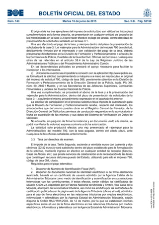BOLETÍN OFICIAL DEL ESTADO
Núm. 143	 Martes 16 de junio de 2015	 Sec. II.B. Pág. 50160
El original de los tres ejemplares del impreso de solicitud (no son válidas las fotocopias)
cumplimentados en la forma descrita, se presentarán en cualquier entidad de depósito de
las mencionadas en la base 3.3 para hacer efectivo el pago de la tasa, dentro del plazo de
presentación de solicitudes señalado en la base 3.1.
Una vez efectuado el pago de la tasa, y siempre dentro del plazo de presentación de
solicitudes de la base 3.1, el «ejemplar para la Administración» del modelo 790 de solicitud,
debidamente firmado por el interesado y con validación del pago de la tasa, deberá
presentarse directamente en la División de Formación y Perfeccionamiento o a través de
las Comisarías de Policía, Cuarteles de la Guardia Civil, Oficinas de Correos o cualesquiera
otras de las referidas en el artículo 38.4 de la Ley de Régimen Jurídico de las
Administraciones Públicas y del Procedimiento Administrativo Común.
En las dependencias policiales se prestará el apoyo necesario para facilitar la
inscripción a los interesados.
c)  Únicamente cuando sea imposible la conexión con la aplicación http://www.policia.es,
se formalizará la solicitud cumplimentando a máquina o a mano en mayúsculas, el original
del impreso de solicitud 790, código de tasa 088, previamente obtenido en la División de
Formación y Perfeccionamiento de la Dirección General de la Policía, Avda. Pío XII,
núm. 50, 28071 Madrid, y en las Secretarías de las Jefaturas Superiores, Comisarías
Provinciales y Locales del Cuerpo Nacional de Policía.
Una vez cumplimentado, se procederá al abono de la tasa y a la presentación del
«ejemplar para la Administración», dentro del plazo de presentación de solicitudes de la
base 3.1, siguiendo el mismo procedimiento expresado en el apartado b) anterior.
La solicitud de participación en el proceso selectivo lleva implícita la autorización para
que la División de Formación y Perfeccionamiento recabe, respecto del interesado, los
antecedentes que del mismo puedan obrar en el Registro Central de Penados; de la
Dirección General de Tráfico los permisos de conducción requeridos en la convocatoria y
fecha de expedición de los mismos; y sus datos del Sistema de Verificación de Datos de
Identidad.
No obstante, sin perjuicio de firmar la instancia y en documento unido a la misma, se
podrá manifestar la voluntad expresa contraria a dicha autorización.
La solicitud solo producirá efectos una vez presentado el «ejemplar para la
Administración» del modelo 790, con la tasa pagada, dentro del citado plazo, ante
cualquiera de las oficinas señaladas anteriormente.
3.3  Tasa por derechos de examen.
El importe de la tasa, Tarifa Segunda, asciende a veintidós euros con cuarenta y dos
céntimos (22,42 euros) y será satisfecho dentro del plazo establecido para la formalización
de la solicitud, mediante ingreso en efectivo en cualquier entidad de depósito (Bancos,
Cajas de Ahorro, etc.) que preste servicios de colaboración en la recaudación de las tasas
que constituyen recursos del presupuesto del Estado, utilizando para ello el impreso 790,
código de tasa 088, citado.
Requisitos para el pago telemático:
1.  Disponer de Número de Identificación Fiscal (NIF).
2.  Disponer de documento nacional de identidad electrónico o de firma electrónica
avanzada, basada en un certificado de usuario admitido por la Agencia Estatal de la
Administración Tributaria como medio de identificación y autentificación en sus relaciones
telemáticas con los contribuyentes. A estos efectos, serán válidos los certificados de
usuario X.509.V3, expedidos por la Fábrica Nacional de Moneda y Timbre-Real Casa de la
Moneda, al amparo de la normativa tributaria, así como los emitidos por las autoridades de
certificación publicadas en la página web de la Agencia Tributaria (oficina virtual), admitidos
para el uso de firma electrónica en las relaciones tributarias por medios electrónicos,
informáticos y telemáticos con la Agencia Estatal de Administración Tributaria, según
dispone la Orden HAC/1181/2003, de 12 de marzo, por la que se establecen normas
específicas sobre el uso de la firma electrónica en las relaciones tributarias por medios
electrónicos, informáticos y telemáticos con la Agencia Estatal de Administración Tributaria.
cve:BOE-A-2015-6658
Verificableenhttp://www.boe.es
 