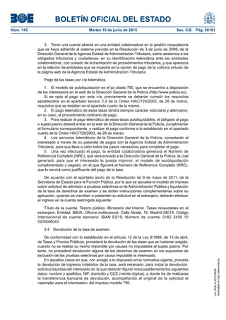 BOLETÍN OFICIAL DEL ESTADO
Núm. 143	 Martes 16 de junio de 2015	 Sec. II.B. Pág. 50161
3.  Tener una cuenta abierta en una entidad colaboradora en la gestión recaudatoria
que se haya adherido al sistema previsto en la Resolución de 3 de junio de 2009, de la
Dirección General de la Agencia Estatal de Administración Tributaria, sobre asistencia a los
obligados tributarios y ciudadanos, en su identificación telemática ante las entidades
colaboradoras, con ocasión de la tramitación de procedimientos tributarios, y que aparezca
en la relación de entidades que se muestre en la opción de pago de la «oficina virtual» de
la página web de la Agencia Estatal de Administración Tributaria.
Pago de las tasas por vía telemática.
1.  El modelo de autoliquidación es el ya citado 790, que se encuentra a disposición
de los interesados en la web de la Dirección General de la Policía (http://www.policia.es).
Si se opta al pago por esta vía, previamente se deberán cumplir los requisitos
establecidos en el apartado tercero 2.d de la Orden HAC/729/2003, de 28 de marzo,
requisitos que se detallan en el apartado cuarto de la misma.
2.  El pago telemático de estas tasas tendrá siempre carácter voluntario y alternativo,
en su caso, al procedimiento ordinario de pago.
3.  Para realizar el pago telemático de estas tasas autoliquidables, el obligado al pago
o sujeto pasivo deberá entrar en la web de la Dirección General de la Policía, cumplimentar
el formulario correspondiente, y realizar el pago conforme a lo establecido en el apartado
cuarto de la Orden HAC/729/2003, de 28 de marzo.
4.  Los servicios telemáticos de la Dirección General de la Policía, conectarán al
interesado a través de su pasarela de pagos con la Agencia Estatal de Administración
Tributaria, para que lleve a cabo todos los pasos necesarios para completar el pago.
5.  Una vez efectuado el pago, la entidad colaboradora generará el Número de
Referencia Completo (NRC), que será enviado a la Dirección General de la Policía, la cual
generará, para que el interesado lo pueda imprimir, el modelo de autoliquidación
cumplimentado y pagado, en el que figurará el Número de Referencia Completo (NRC),
que le servirá como justificante del pago de la tasa.
De acuerdo con el apartado sexto de la Resolución de 9 de mayo de 2011, de la
Secretaría de Estado para la Función Pública, por la que se aprueba el modelo de impreso
sobre solicitud de admisión a pruebas selectivas en la Administración Pública y liquidación
de la tasa de derechos de examen y se dictan instrucciones complementarias sobre su
aplicación, quienes se inscriban o presenten su solicitud en el extranjero, deberán efectuar
el ingreso en la cuenta restringida siguiente:
Título de la cuenta: Tesoro público. Ministerio del Interior. Tasas recaudadas en el
extranjero; Entidad: BBVA. Oficina institucional. Calle Alcalá, 16. Madrid-28014. Código
Internacional de cuenta bancaria: IBAN ES10; Número de cuenta: 0182 2458 10
0200006043.
3.4  Devolución de la tasa de examen.
De conformidad con lo establecido en el artículo 12 de la Ley 8/1989, de 13 de abril,
de Tasas y Precios Públicos, procederá la devolución de las tasas que se hubieran exigido,
cuando no se realice su hecho imponible por causas no imputables al sujeto pasivo. Por
tanto, no procederá devolución alguna de los derechos de examen en los supuestos de
exclusión de las pruebas selectivas por causa imputable al interesado.
En aquellos casos en que, con arreglo a lo dispuesto en la normativa vigente, proceda
la devolución de ingresos indebidos de la tasa, será necesario, para instar la devolución,
solicitud expresa del interesado en la que deberán figurar inexcusablemente los siguientes
datos: nombre y apellidos, NIF, domicilio y CCC (veinte dígitos), a donde ha de realizarse
la transferencia bancaria de devolución, acompañando al original de la solicitud el
«ejemplar para el interesado» del impreso modelo 790.
cve:BOE-A-2015-6658
Verificableenhttp://www.boe.es
 