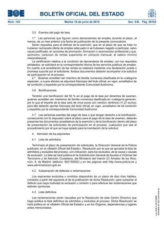 BOLETÍN OFICIAL DEL ESTADO
Núm. 143	 Martes 16 de junio de 2015	 Sec. II.B. Pág. 50162
3.5  Exentos del pago de tasa.
1.º  Las personas que figuren como demandantes de empleo durante el plazo, al
menos, de un mes anterior a la fecha de publicación de la presente convocatoria.
Serán requisitos para el disfrute de la exención, que en el plazo de que se trate no
hubieran rechazado oferta de empleo adecuado ni se hubiesen negado a participar, salvo
causa justificada, en acciones de promoción, formación o reconversión profesional y que,
asimismo, carezcan de rentas superiores en cómputo mensual, al salario mínimo
interprofesional.
La certificación relativa a la condición de demandante de empleo, con los requisitos
señalados, se solicitará en la correspondiente oficina de los servicios públicos de empleo.
En cuanto a la acreditación de las rentas se realizará mediante una declaración jurada o
promesa suscrita por el solicitante. Ambos documentos deberán acompañar a la solicitud
de participación en el proceso.
2.º  Quienes acrediten ser miembro de familia numerosa clasificada en la «categoría
especial», a cuyos efectos se adjuntará fotocopia del título oficial, en vigor, acreditativo de
tal condición y expedido por la correspondiente Comunidad Autónoma.
3.6 Bonificaciones.
Tendrán una bonificación del 50 % en el pago de la tasa por derechos de examen,
quienes acrediten ser miembros de familia numerosa clasificada en «categoría general»,
por lo que el importe de la tasa será de once euros con veintiún céntimos (11,21 euros);
para ello deberán aportar fotocopia del título oficial, en vigor, acreditativo de tal condición
y expedido por la correspondiente Comunidad Autónoma.
3.7  Las personas exentas del pago de tasa o que tengan derecho a la bonificación,
consecuente con lo dispuesto sobre el plazo para el pago de la tasa de examen, deberán
presentar los documentos acreditativos de la exención o de la bonificación dentro del plazo
de presentación de solicitudes de participación en el proceso, cualquiera que sea el
procedimiento por el que se haya optado para la tramitación de la solicitud.
4.  Admisión de los aspirantes.
4.1  Lista de admitidos.
Terminado el plazo de presentación de solicitudes, la Dirección General de la Policía
publicará, en el «Boletín Oficial del Estado», Resolución por la que se apruebe la lista de
admitidos y excluidos del proceso, con indicación, para los excluidos, de la causa o causas
de exclusión. La lista se hará pública en la Subdirección General de Ayudas a Víctimas del
Terrorismo y de Atención Ciudadana, del Ministerio del Interior (C/ Amador de los Ríos,
núm. 8, de Madrid; teléfono: 902150002) y en las páginas web http://www.policia.es y
www.administracion.gob.es
4.2  Subsanación de defectos o reclamaciones.
Los aspirantes excluidos u omitidos dispondrán de un plazo de diez días hábiles,
contados a partir del siguiente al de la publicación de dicha Resolución, para subsanar el
defecto que haya motivado la exclusión u omisión o para efectuar las reclamaciones que
estimen oportunas.
4.3  Lista definitiva.
Las reclamaciones serán resueltas por la Resolución de este Centro Directivo que
haga pública la lista definitiva de admitidos y excluidos al proceso. Dicha Resolución se
hará pública en el «Boletín Oficial del Estado» y en los Órganos, dependencias y lugares
antes mencionados.
cve:BOE-A-2015-6658
Verificableenhttp://www.boe.es
 