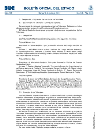 BOLETÍN OFICIAL DEL ESTADO
Núm. 143	 Martes 16 de junio de 2015	 Sec. II.B. Pág. 50163
5.  Designación, composición y actuación de los Tribunales.
5.1  Se nombran dos Tribunales y un Tribunal Suplente:
Para conseguir la necesaria coordinación entre los Tribunales Calificadores, todos
ellos actuarán bajo la dirección del Presidente del Tribunal número uno.
El Tribunal Suplente ejercerá sus funciones indistintamente en cualquiera de los
Tribunales.
5.2 Designación.
Los Tribunales Calificadores estarán compuestos por los siguientes miembros:
Tribunal Número Uno.
Presidente: D. Rafael Abeledo López, Comisario Principal del Cuerpo Nacional de
Policía.
Vocales: D. Jesús María García Muñoz, Comisario del Cuerpo Nacional de Policía;
D. Miguel Ángel García Valbuena, D. Antonio Pérez Jiménez, D.ª María Belén Crego
Sánchez, D.ª Ana Belén García Garrido y D.ª M.ª Carmen Carrión Tapia, Inspectores Jefes
del Cuerpo Nacional de Policía.
Tribunal Número Dos.
Presidente: D. Marceliano Gutiérrez Rodríguez, Comisario Principal del Cuerpo
Nacional de Policía.
Vocales: D. Esteban Gándara Trueba y D.ª Concepción Ramos del Olmo, Comisarios
del Cuerpo Nacional de Policía; D. Francisco Javier Ramos Fernández y D. Alberto Infante
Colado, Inspectores Jefes del Cuerpo Nacional de Policía; D.ª Beatriz Baniandrés
Rodríguez y D.ª Patricia Álvarez González, Inspectoras del Cuerpo Nacional de Policía.
Tribunal suplente.
Presidente: D. Jesús María Marín Zabala, Comisario del Cuerpo Nacional de Policía.
Vocales: D. Ángel Díaz Arias y D. Julián Ávila Polo, Comisarios del Cuerpo Nacional
de Policía; D.ª María Luisa Martín Calvo; Secretaria General de la Universidad de
Salamanca, D. Urbano Gutiérrez Gutiérrez y D.ª Mónica Dopico Martínez, Inspectores
Jefes del Cuerpo Nacional de Policía; y D.ª Gemma Rayo Titos, Inspectora del Cuerpo
Nacional de Policía.
5.3  Actuación de los Tribunales.
Los Tribunales de acuerdo con el artículo 14 de la Constitución Española, velarán por
el estricto cumplimiento de los principios de igualdad de oportunidades entre ambos sexos.
Los Tribunales no podrán constituirse sin la presencia de, al menos, cinco miembros.
Para sesiones de valoración o calificación de pruebas también serán necesarios como
mínimo cinco miembros de entre todos los Tribunales. Para sesiones de simple ejecución
de pruebas, o cuando éstas deban llevarse a cabo con la presencia de asesores
especialistas, bastará la intervención de un miembro de los Tribunales, comisionado al
efecto, para asegurar la correcta realización de la prueba.
El Tribunal número Uno, en el ámbito de sus funciones, coordinará y dirigirá los
Tribunales; determinará y homogeneizará los criterios de actuación; intervendrá en todo el
desarrollo del proceso y llevará a cabo las actuaciones que se deriven de las presentes
bases y de su aplicación; resolverá cuantas dudas puedan surgir en relación con las
mismas y lo que deba hacerse en los casos no previstos por ellas; a fin de que, en el
ejercicio de las funciones que le competen para una adecuada administración del proceso,
pueda adoptar las medidas necesarias para que en cada prueba concurra un número
suficiente de opositores para lograr una eficaz selección.
De cada sesión de los Tribunales se levantará el acta correspondiente.
cve:BOE-A-2015-6658
Verificableenhttp://www.boe.es
 