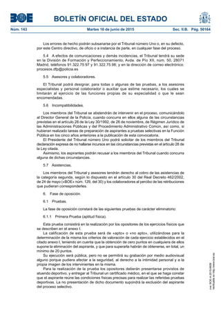 BOLETÍN OFICIAL DEL ESTADO
Núm. 143	 Martes 16 de junio de 2015	 Sec. II.B. Pág. 50164
Los errores de hecho podrán subsanarse por el Tribunal número Uno o, en su defecto,
por este Centro directivo, de oficio o a instancia de parte, en cualquier fase del proceso.
5.4  A efectos de comunicaciones y demás incidencias, el Tribunal tendrá su sede
en la División de Formación y Perfeccionamiento, Avda. de Pío XII, núm. 50, 28071
Madrid, teléfonos 91.322.75.97 y 91.322.75.98; y en la dirección de correo electrónico:
procesos.dfp@policia.es
5.5  Asesores y colaboradores.
El Tribunal podrá designar, para todas o algunas de las pruebas, a los asesores
especialistas y personal colaborador o auxiliar que estime necesario, los cuales se
limitarán al ejercicio de las funciones propias de su especialidad o que le sean
encomendadas.
5.6 Incompatibilidades.
Los miembros del Tribunal se abstendrán de intervenir en el proceso, comunicándolo
al Director General de la Policía, cuando concurra en ellos alguna de las circunstancias
previstas en el artículo 28 de la Ley 30/1992, de 26 de noviembre, de Régimen Jurídico de
las Administraciones Públicas y del Procedimiento Administrativo Común, así como, si
hubieran realizado tareas de preparación de aspirantes a pruebas selectivas en la Función
Pública en los cinco años anteriores a la publicación de esta convocatoria.
El Presidente del Tribunal número Uno podrá solicitar de los miembros del Tribunal
declaración expresa de no hallarse incursos en las circunstancias previstas en el artículo 28 de
la Ley citada.
Asimismo, los aspirantes podrán recusar a los miembros del Tribunal cuando concurra
alguna de dichas circunstancias.
5.7 Asistencias.
Los miembros del Tribunal y asesores tendrán derecho al cobro de las asistencias de
la categoría segunda, según lo dispuesto en el artículo 30 del Real Decreto 462/2002,
de 24 de mayo («BOE» núm. 129, del 30) y los colaboradores al percibo de las retribuciones
que pudieran corresponderles.
6.  Fase de oposición.
6.1 Pruebas.
La fase de oposición constará de las siguientes pruebas de carácter eliminatorio:
6.1.1  Primera Prueba (aptitud física).
Esta prueba consistirá en la realización por los opositores de los ejercicios físicos que
se describen en el anexo I.
La calificación de esta prueba será de «apto» o «no apto», utilizándose para la
determinación de la misma los criterios de valoración de cada ejercicio establecidos en el
citado anexo I, teniendo en cuenta que la obtención de cero puntos en cualquiera de ellos
supone la eliminación del aspirante, y que para superarla habrán de obtenerse, en total, un
mínimo de 20 puntos.
Su ejecución será pública, pero no se permitirá su grabación por medio audiovisual
alguno porque pudiera afectar a la seguridad, al derecho a la intimidad personal y a la
propia imagen de los intervinientes en la misma.
Para la realización de la prueba los opositores deberán presentarse provistos de
atuendo deportivo, y entregar al Tribunal un certificado médico, en el que se haga constar
que el aspirante reúne las condiciones físicas precisas para realizar las referidas pruebas
deportivas. La no presentación de dicho documento supondrá la exclusión del aspirante
del proceso selectivo.
cve:BOE-A-2015-6658
Verificableenhttp://www.boe.es
 