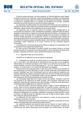 BOLETÍN OFICIAL DEL ESTADO
Núm. 143	 Martes 16 de junio de 2015	 Sec. II.B. Pág. 50165
Cuando lo estime pertinente y de forma aleatoria, el Tribunal Calificador podrá realizar
pruebas de consumo de sustancias o grupos farmacológicos prohibidos, de estimulantes
o cualquier tipo de dopaje, según las normas del Consejo Superior de Deportes, destinados
a aumentar la capacidad física o a modificar los resultados de la prueba, quedando
eliminados los que den positivo al consumo de dichas sustancias.
Los aspirantes ya pertenecientes al Cuerpo Nacional de Policía que se encuentren en
situación de servicio activo antes de que termine el último día del plazo de presentación de
solicitudes, estarán exentos de la realización de las pruebas físicas.
Las aspirantes que no pudieran realizar las pruebas físicas establecidas en la
convocatoria por embarazo o parto, debidamente acreditados, realizarán todas las demás,
quedando condicionado su ingreso en la Escuela Nacional de Policía a la superación de
aquéllas y a que, de acuerdo con su calificación global en la convocatoria, en relación con
la de los demás aspirantes, le corresponda. A tal fin, la interesada podrá realizar las
indicadas pruebas físicas en el momento que se establezca para la siguiente convocatoria.
Si en esta fecha tampoco pudiera realizarlas debido a otro embarazo o parto, debidamente
acreditados, podrá realizarlas en el mismo momento de una inmediata segunda
convocatoria.
La incorporación a la Escuela Nacional de Policía se realizará con los admitidos en la
convocatoria en que supere las pruebas físicas.
En caso de que la interesada no pudiera realizar las pruebas físicas en la fecha
prevista para ello en la segunda convocatoria posterior a la de superación del resto de las
pruebas, cualquiera que fuera la causa, perderá todo derecho a las mismas.
6.1.2  Segunda Prueba (de conocimientos).
Consistirá en la realización de los tres ejercicios siguientes:
a)  Contestación por escrito en cincuenta minutos a un cuestionario de cien preguntas,
con un enunciado y tres alternativas de respuestas de las que solo una es verdadera,
relacionadas con el temario que figura como Anexo II a la presente convocatoria. Los
errores penalizan, conforme a la fórmula siguiente: A – (E/ (n-1)), siendo «A» el número de
aciertos, «E» el de errores y «n» número de alternativas de respuesta.
Cada una de las cien preguntas tiene un valor de un punto. El Tribunal, en el ámbito de
las competencias que tiene atribuidas en orden al eficaz desarrollo y administración del
proceso, establece que serán considerados aptos en esta prueba los opositores que
hubiesen obtenido las mejores puntuaciones hasta cubrir al menos el triple de las vacantes
ofertadas. En todo caso, se considerarán aptos a los que obtengan al menos 50 puntos
tras la aplicación de la fórmula expresada en el párrafo anterior.
Los interesados dispondrán de un plazo de tres días hábiles, contados a partir del
día siguiente al de realización de estas pruebas, para impugnar cualquiera de las
preguntas integrantes del cuestionario de conocimientos, a través del correo electrónico:
secretariaprocesos.dfp@policia.es o del fax 91.322.76.61.
b)  Ejercicio escrito y oral de los idiomas francés o inglés a nivel de Bachillerato. El
escrito, para el que los opositores dispondrán de cuarenta minutos, consistirá en la
comprensión y en el conocimiento gramatical de un texto en el idioma elegido y el oral en
una conversación en el mismo idioma. La opción por uno u otro idioma se efectuará en la
solicitud de participación en el proceso, quedando vinculados por dicha elección a todos
los efectos. La falta de opción se entenderá como que se elige el idioma inglés y sobre
éste versará la realización del ejercicio.
La calificación de este ejercicio se hará hallando la media de las puntuaciones
obtenidas en el escrito y en el oral.
c)  Resolución por escrito en noventa minutos de un supuesto o supuestos en los que
deberán interrelacionarse las materias del referido Anexo II.
Los opositores deberán leer posteriormente ante el Tribunal, en sesión pública, el
trabajo realizado, en la cual el Tribunal podrá hacerles las preguntas o requerir las
aclaraciones que estime pertinentes para contrastar sus conocimientos. El tiempo
cve:BOE-A-2015-6658
Verificableenhttp://www.boe.es
 
