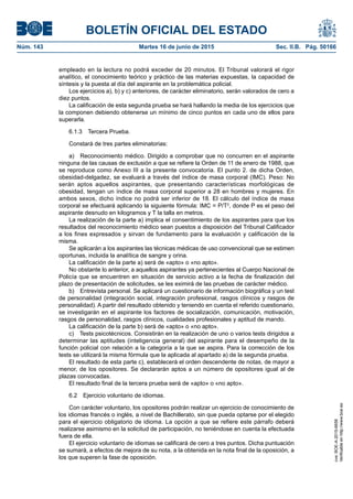 BOLETÍN OFICIAL DEL ESTADO
Núm. 143	 Martes 16 de junio de 2015	 Sec. II.B. Pág. 50166
empleado en la lectura no podrá exceder de 20 minutos. El Tribunal valorará el rigor
analítico, el conocimiento teórico y práctico de las materias expuestas, la capacidad de
síntesis y la puesta al día del aspirante en la problemática policial.
Los ejercicios a), b) y c) anteriores, de carácter eliminatorio, serán valorados de cero a
diez puntos.
La calificación de esta segunda prueba se hará hallando la media de los ejercicios que
la componen debiendo obtenerse un mínimo de cinco puntos en cada uno de ellos para
superarla.
6.1.3  Tercera Prueba.
Constará de tres partes eliminatorias:
a)  Reconocimiento médico. Dirigido a comprobar que no concurren en el aspirante
ninguna de las causas de exclusión a que se refiere la Orden de 11 de enero de 1988, que
se reproduce como Anexo III a la presente convocatoria. El punto 2. de dicha Orden,
obesidad-delgadez, se evaluará a través del índice de masa corporal (IMC). Peso: No
serán aptos aquellos aspirantes, que presentando características morfológicas de
obesidad, tengan un índice de masa corporal superior a 28 en hombres y mujeres. En
ambos sexos, dicho índice no podrá ser inferior de 18. El cálculo del índice de masa
corporal se efectuará aplicando la siguiente fórmula: IMC = P/T2
, donde P es el peso del
aspirante desnudo en kilogramos y T la talla en metros.
La realización de la parte a) implica el consentimiento de los aspirantes para que los
resultados del reconocimiento médico sean puestos a disposición del Tribunal Calificador
a los fines expresados y sirvan de fundamento para la evaluación y calificación de la
misma.
Se aplicarán a los aspirantes las técnicas médicas de uso convencional que se estimen
oportunas, incluida la analítica de sangre y orina.
La calificación de la parte a) será de «apto» o «no apto».
No obstante lo anterior, a aquellos aspirantes ya pertenecientes al Cuerpo Nacional de
Policía que se encuentren en situación de servicio activo a la fecha de finalización del
plazo de presentación de solicitudes, se les eximirá de las pruebas de carácter médico.
b)  Entrevista personal. Se aplicará un cuestionario de información biográfica y un test
de personalidad (integración social, integración profesional, rasgos clínicos y rasgos de
personalidad). A partir del resultado obtenido y teniendo en cuenta el referido cuestionario,
se investigarán en el aspirante los factores de socialización, comunicación, motivación,
rasgos de personalidad, rasgos clínicos, cualidades profesionales y aptitud de mando.
La calificación de la parte b) será de «apto» o «no apto».
c)  Tests psicotécnicos. Consistirán en la realización de uno o varios tests dirigidos a
determinar las aptitudes (inteligencia general) del aspirante para el desempeño de la
función policial con relación a la categoría a la que se aspira. Para la corrección de los
tests se utilizará la misma fórmula que la aplicada al apartado a) de la segunda prueba.
El resultado de esta parte c), establecerá el orden descendente de notas, de mayor a
menor, de los opositores. Se declararán aptos a un número de opositores igual al de
plazas convocadas.
El resultado final de la tercera prueba será de «apto» o «no apto».
6.2  Ejercicio voluntario de idiomas.
Con carácter voluntario, los opositores podrán realizar un ejercicio de conocimiento de
los idiomas francés o inglés, a nivel de Bachillerato, sin que pueda optarse por el elegido
para el ejercicio obligatorio de idioma. La opción a que se refiere este párrafo deberá
realizarse asimismo en la solicitud de participación, no teniéndose en cuenta la efectuada
fuera de ella.
El ejercicio voluntario de idiomas se calificará de cero a tres puntos. Dicha puntuación
se sumará, a efectos de mejora de su nota, a la obtenida en la nota final de la oposición, a
los que superen la fase de oposición.
cve:BOE-A-2015-6658
Verificableenhttp://www.boe.es
 