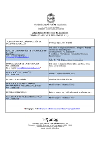 Calendario del Proceso de Admisión
                           PREGRADO –PRIMER PERIODO DE 2013


PUBLICACIÓN DE LA INFORMACIÓN EN
                                                            Domingo 29 de julio de 2012
DIARIOS NACIONALES

                                                            Del lunes 16 de julio al viernes 24 de agosto de 2012
                                                            Oficinas del Banco Popular
PAGO DE LOS DERECHOS DE INSCRIPCIÓN EN
                                                            Cuenta corriente No. 01203107-6
BANCOS
                                                            A nombre de "Universidad Nacional de Colombia -
VIRTUAL: en la página
                                                            Inscripciones".
www.pagovirtual.unal.edu.co
                                                            Valor del PIN: $75.000 pesos colombianos

FORMALIZACIÓN DE LA INSCRIPCIÓN                             Del lunes 16 de julio al lunes 27 de agosto de 2012,
VÍA INTERNET                                                hasta las 15:00 horas
En la página www.admisiones.unal.edu.co *

PUBLICACIÓN DE CITACIÓN
                                                            Lunes 24 de septiembre de 2012
VÍA INTERNET *

PRUEBA DE ADMISIÓN                                          Sábado 6 de octubre de 2012

PUBLICACIÓN DE RESULTADOS Y
                                                            Miércoles 17 de octubre de 2012
CONVOCADOS A PRUEBAS ESPECÍFICAS
VÍA INTERNET *

PRUEBAS ESPECÍFICAS                                         Entre el martes 23 y miércoles 24 de octubre de 2012

RESULTADOS DE PRUEBAS ESPECÍFICAS
                                                            Miércoles 31 de octubre de 2012
VÍA INTERNET *




                     *En la página Web http://www.admisiones.unal.edu.co/es/pregrado.html




                                Calle 44 No. 45-67, EDIFICIO CAMILO TORRES, Bloque B-3
                         Teléfono (57-1) 4033336 En el resto del país línea gratuita 018000 116263
                                       Correo electrónico: inscripcion_nal@unal.edu.co
                                               Bogotá, Colombia, Sur América
 
