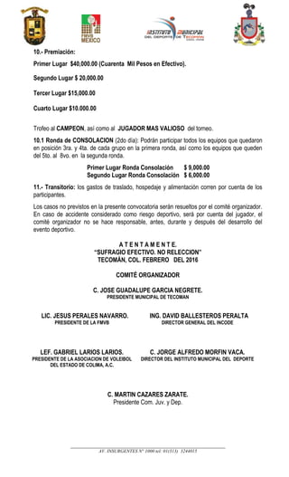 __________________________________________________________________________________
AV. INSURGENTES N° 1000 tel: 01(313) 3244015
10.- Premiación:
Primer Lugar $40,000.00 (Cuarenta Mil Pesos en Efectivo).
Segundo Lugar $ 20,000.00
Tercer Lugar $15,000.00
Cuarto Lugar $10.000.00
Trofeo al CAMPEON, así como al JUGADOR MAS VALIOSO del torneo.
10.1 Ronda de CONSOLACION (2do día): Podrán participar todos los equipos que quedaron
en posición 3ra. y 4ta. de cada grupo en la primera ronda, así como los equipos que queden
del 5to. al 8vo. en la segunda ronda.
Primer Lugar Ronda Consolación $ 9,000.00
Segundo Lugar Ronda Consolación $ 6,000.00
11.- Transitorio: los gastos de traslado, hospedaje y alimentación corren por cuenta de los
participantes.
Los casos no previstos en la presente convocatoria serán resueltos por el comité organizador.
En caso de accidente considerado como riesgo deportivo, será por cuenta del jugador, el
comité organizador no se hace responsable, antes, durante y después del desarrollo del
evento deportivo.
A T E N T A M E N T E.
“SUFRAGIO EFECTIVO. NO RELECCION”
TECOMÁN, COL. FEBRERO DEL 2016
COMITÉ ORGANIZADOR
C. JOSE GUADALUPE GARCIA NEGRETE.
PRESIDENTE MUNICIPAL DE TECOMAN
LIC. JESUS PERALES NAVARRO.
PRESIDENTE DE LA FMVB
ING. DAVID BALLESTEROS PERALTA
DIRECTOR GENERAL DEL INCODE
LEF. GABRIEL LARIOS LARIOS.
PRESIDENTE DE LA ASOCIACION DE VOLEIBOL
DEL ESTADO DE COLIMA, A.C.
C. JORGE ALFREDO MORFIN VACA.
DIRECTOR DEL INSTITUTO MUNICIPAL DEL DEPORTE
C. MARTIN CAZARES ZARATE.
Presidente Com. Juv. y Dep.
 