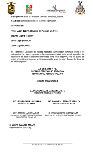 __________________________________________________________________________________
AV. INSURGENTES N° 1000 tel: 01(313) 3244015
8.- Reglamento: El de la Federación Mexicana de Voleibol, vigente.
9.- Árbitros: Serán designados por el comité organizador.
10.-Premiación:
Primer Lugar $20,000.00 (Veinte Mil Pesos en Efectivo).
Segundo Lugar $ 15,000.00
Tercer Lugar $10,000.00
Cuarto Lugar $5,000.00
11.- Transitorio: Los gastos de traslado, hospedaje y alimentación corren por cuenta de los
participantes. Los casos no previstos en la presente convocatoria serán resueltos por el comité
organizador. En caso de accidente considerado como riesgo deportivo, será por cuenta del
jugador el comité organizador no se hace responsable, antes, durante y después del desarrollo
del evento deportivo.
A T E N T A M E N T E.
SUFRAGIO EFECTIVO. NO RELECCION
TECOMÁN COL. FEBRERO DEL 2016
COMITÉ ORGANIZADOR
C. JOSE GUADALUPE GARCIA NEGRETE.
PRESIDENTE MUNICIPAL DE TECOMAN
LIC. JESUS PERALES NAVARRO.
PRESIDENTE DE LA FMVB
ING. DAVID BALLESTEROS PERALTA
DIRECTOR GENERAL DEL INCODE
LEF. GABRIEL LARIOS LARIOS.
PRESIDENTE DE LA ASOCIACION DE VOLEIBOL
DEL ESTADO DE COLIMA, A.C.
C. MARTIN CAZARES ZARATE.
Presidente Com. Juv. y Dep.
C. JORGE ALFREDO MORFIN VACA.
DIRECTOR DEL INSTITUTO MUNICIPAL DEL DEPORTE.
 