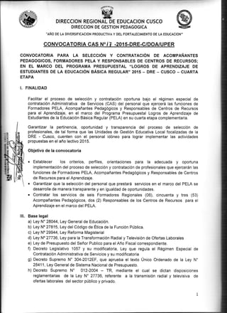 D!RECCION REGIONAL DE EDUCACION CUSCO
DIRECCION DE GESTION PEDAGOGICA
''AÑO DE LA DIVERSIFICACION PRoDUCTIVA Y DEL FoRTALECIMIENTo DE LA EDUcAcIoN',
CONVOCATORIA CAS N",7 .201 5.DRE.G/DOA/UPER
CONVOCATOR¡A PARA LA SELECCIÓN Y CONTRATACIÓN DE ACOMPAÑANTES
PEDAGOGIGOS, FORMADORES PELA Y RESPONSABLES DE CENTROS DE RECURSOS;
EN EL MARCO DEL PROGRAMA PRESUPUESTAL "LOGROS DE APRENDIZAJE DE
ESTUDIANTES DE LA EDUCACIÓN BÁSICA REGULAR" 2015 - DRE _ CUSCO - CUARTA
ETAPA
I. FINALIDAD
Facilitar el proceso de selección y contratación oportuna bajo el régimen especial de
contratación Administrativa de Servicios (CAS) del personal que ejercerá las funciones de
Formadores PELA, Acompañantes Pedagógicos y Responsables de Centros de Recursos
para el Aprendizaje, en el marco del Programa Presupuestal Logros de Aprendizaje de
Estudiantes de la Educación Básica Regular (PELA) en su cuarta etapa complementaria.
Garantizar la pertinencia, oportunidad y transparencia del proceso de selección de
profesionales, de tal forma que las Unidades de Gestión Educativa Local focalizadas de Ia
DRE - Cusco, cuenten con el personal idóneo para lograr implementar las actividades
propuestas en el año lectivo 2015.
Objetivo de la convocatoria
o Establecer los criterios, perfiles, orientaciones paru la adecuada y oportuna
implementación del proceso de selección y contratación de profesionales que ejercerán las
funciones de Fornradores PELA, Acompañantes Pedagógicos y Responsables de Centros
de Recursos para elAprendizaje.
. Garantizar que la selección del personal que prestará servicios en el marco del PELA se
desarrolle de manera transparente y en igualdad de oportunidades.
o Contratar los servicios de seis Formadores Regionales (06), cincuenta y tres (53)
Acompañantes Pedagógicos, dos (2) Responsables de los Centros de Recursos para el
Aprendizaje en el marco del PELA.
Base legal
a) Ley N'28044, Ley General de Educación.
b) Ley No 2781'5, Ley del Código de Ética de la Función Pública.
c) Ley No 29944, Ley Reforma Magisterial
d) Ley No 27736, Ley para la Transformación Radial y Televisión de Ofertas Laborales
e) Ley de Presupuesto del Señor Publico para el Año Fiscal correspondiente.
f) Decreto Legislativo 1057 y su modificatoria, Ley que regula el Régimen Especial de
Contratación Administrativa de Servicios y su modificatoria
g) Decreto Supremo N'304-2012EF, que aprueba el texto Único Ordenado de la Ley N"
28411, Ley General de Sistema Nacional de Presupuesto.
h) Decreto Supremo No 012-2004 TR, mediante el cual se dictan disposiciones
reglamentarias de la Ley N" 27736, referente a la transmisión radial y televisiva de
ofertas laborales del sector público y privado.
ilt.
 