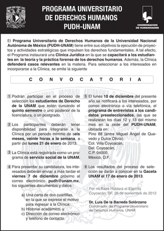 PROGRAMA UNIVERSITARIO
                    DE DERECHOS HUMANOS
                         PUDH-UNAM                                                COORDINACION
                                                                                 DE HUMANIDADES




El Programa Universitario de Derechos Humanos de la Universidad Nacional
Autónoma de México (PUDH-UNAM) tiene entre sus objetivos la ejecución de proyec-
tos y actividades estratégicas que impulsen los derechos fundamentales. A tal efecto,
el Programa instaurará una Clínica Jurídica en la que se capacitará a los estudian-
tes en la teoría y la práctica forense de los derechos humanos. Además, la Clínica
defenderá casos relevantes en la materia. Para seleccionar a los interesados en
incorporarse a la Clínica, se emite la siguiente

            C     O     N     V     O        C     A     T      O     R      I    A


1 Podrán participar en el proceso de             5 El lunes 10 de diciembre del presente
  selección los estudiantes de Derecho             año se notificará a los interesados, por
  de la UNAM que estén cursando el                 correo electrónico o vía telefónica, el
  quinto semestre o uno posterior de la            programa de entrevistas a los candi-
  licenciatura, o un postgrado.                    datos preseleccionados, las que se
                                                   realizarán los días 12 y 13 del mismo
2 Los participantes deberán tener                  mes en la sede del PUDH-UNAM,
  disponibilidad para integrarse a la              ubicada en:
  Clínica por un periodo mínimo de seis            Pino 88 (entre Miguel Ángel de Que-
  meses, veinte horas a la semana, a               vedo y Dulce Olivia),
  partir del lunes 21 de enero de 2013.            Col. Villa Coyoacán,
                                                   Del. Coyoacán,
3 La Clínica está registrada como un pro-          C.P. 04000,
  grama de servicio social de la UNAM.             México, D.F.

4 Para presentar su candidatura, los inte-       6 Los resultados del proceso de sele-
  resados deberán enviar a más tardar el           cción se darán a conocer en la Gaceta
  viernes 7 de diciembre próximo al                UNAM el 17 de enero de 2013.
  correo electrónico pudh@unam.mx,
  los siguientes documentos y datos :
                                                   Por mi Raza Hablará el Espíritu
        a) Una carta de dos cuartillas,            Coyoacán, DF, 26 de noviembre de 2012
           en la que se exprese el motivo
                                                   Dr. Luis De la Barreda Solórzano
           para ingresar a la Clínica;             Coordinador del Programa Universitario
        b) Historial académico, y                  de Derechos Humanos, UNAM
        c) Dirección de correo electrónico
           y teléfono de contacto.
 