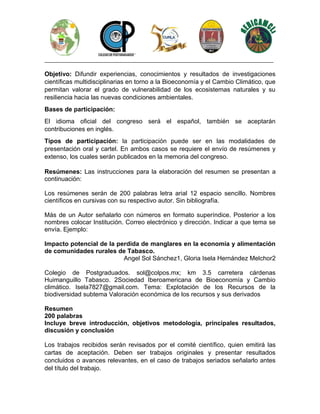________________________________________________________________________________
Objetivo: Difundir experiencias, conocimientos y resultados de investigaciones
científicas multidisciplinarias en torno a la Bioeconomía y el Cambio Climático, que
permitan valorar el grado de vulnerabilidad de los ecosistemas naturales y su
resiliencia hacia las nuevas condiciones ambientales.
Bases de participación:
El idioma oficial del congreso será el español, también se aceptarán
contribuciones en inglés.
Tipos de participación: la participación puede ser en las modalidades de
presentación oral y cartel. En ambos casos se requiere el envío de resúmenes y
extenso, los cuales serán publicados en la memoria del congreso.
Resúmenes: Las instrucciones para la elaboración del resumen se presentan a
continuación:
Los resúmenes serán de 200 palabras letra arial 12 espacio sencillo. Nombres
científicos en cursivas con su respectivo autor. Sin bibliografía.
Más de un Autor señalarlo con números en formato superíndice. Posterior a los
nombres colocar Institución. Correo electrónico y dirección. Indicar a que tema se
envía. Ejemplo:
Impacto potencial de la perdida de manglares en la economía y alimentación
de comunidades rurales de Tabasco.
Angel Sol Sánchez1, Gloria Isela Hernández Melchor2
Colegio de Postgraduados. sol@colpos.mx; km 3.5 carretera cárdenas
Huimanguillo Tabasco. 2Sociedad Iberoamericana de Bioeconomía y Cambio
climático. Isela7827@gmail.com. Tema: Explotación de los Recursos de la
biodiversidad subtema Valoración económica de los recursos y sus derivados
Resumen
200 palabras
Incluye breve introducción, objetivos metodología, principales resultados,
discusión y conclusión
Los trabajos recibidos serán revisados por el comité científico, quien emitirá las
cartas de aceptación. Deben ser trabajos originales y presentar resultados
concluidos o avances relevantes, en el caso de trabajos seriados señalarlo antes
del título del trabajo.
 