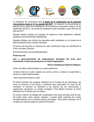 ________________________________________________________________________________
La recepción de resúmenes será a partir de la publicación de la presente
convocatoria hasta el 31 de agosto del 2017. La recepción de documentos en
extenso será a partir de la publicación de la presente convocatoria hasta el 16 de
septiembre del 2017. Las cartas de aceptación serán enviadas a partir del mes de
julio del 2017.
Quienes deseen publicar sus trabajos en extenso en libro electrónico, deberán
ajustarse a los lineamientos establecidos:
Aquellos trabajos que reúnan los requisitos serán publicados en la revista de la
Red de Bioeconomía y Cambio Climático.
El archivo del resumen en extenso de cada contribución debe ser identificado al
incluir sus datos. Ejemplo:
Ecointensificacion (uso de biofertilizantes)
Ponencia oral
Uso y aprovechamiento de subproductos derivados del arroz para
incrementar niveles de producción en suelos degradados
Rivera Castellanos Onésimo Olegario.
Poner sus datos institucionales y su correo electrónico.
Si fuera más de un autor, separar con punto y coma (;) colocar un superíndice y
anotar sus datos institucionales.
Solo el ponente anotara su mail.
El comité científico del congreso verificará que le formato de los resúmenes, así
como la ubicación en los temas y subtemas sean adecuados. En caso de ser
necesario, el resumen se devolverá a los autores con las correcciones o
sugerencias necesarias. La versión corregida o final deberá enviarse al correo
electrónico en el tiempo que se indique.
El número máximo de trabajos por congresista como autor principal será de dos.
No existe límite como coautor, siempre y cuando estén cubiertas las cuotas
correspondientes de los demás autores principales. Para poder participar en el
congreso se requiere pagar la cuota de inscripción.
 