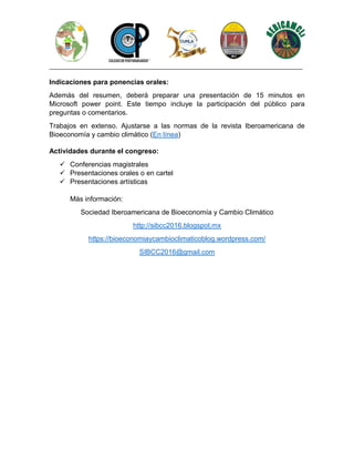 ________________________________________________________________________________
Indicaciones para ponencias orales:
Además del resumen, deberá preparar una presentación de 15 minutos en
Microsoft power point. Este tiempo incluye la participación del público para
preguntas o comentarios.
Trabajos en extenso. Ajustarse a las normas de la revista Iberoamericana de
Bioeconomía y cambio climático (En línea)
Actividades durante el congreso:
✓ Conferencias magistrales
✓ Presentaciones orales o en cartel
✓ Presentaciones artísticas
Más información:
Sociedad Iberoamericana de Bioeconomía y Cambio Climático
http://sibcc2016.blogspot.mx
https://bioeconomiaycambioclimaticoblog.wordpress.com/
SIBCC2016@gmail.com
 