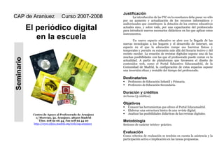 Justificación
CAP de Aranjuez                   Curso 2007-2008                   La introducción de las TIC en la enseñanza debe pasar no sólo
                                                             por un aumento y actualización de los recursos informáticos y
                                                             audiovisuales que constituyen la dotación de los centros educativos
            El periódico digital                             actuales sino, y sobre todo, por una capacitación del profesorado
                                                             para introducir nuevos escenarios didácticos en los que aplicar estos
                                                             instrumentos.
               en la escuela                                        Un nuevo espacio educativo se abre con la llegada de las
                                                             nuevas tecnologías a los hogares y el desarrollo de Internet, un
                                                             espacio en el que la educación rompe sus barreras físicas y
                                                             temporales y permite su extensión más allá del horario lectivo y del
                                                             recinto escolar. La creación de revistas digitales supone una de las
                                                             muchas posibilidades con las que el profesorado puede contar en la
Seminario




                                                             actualidad. A partir de plataformas que favorecen el diseño de
                                                             contenidos web, como el Portal Educativo Educamadrid, de la
                                                             Comunidad de Madrid, la configuración de estos espacios supone
                                                             una inversión eficaz y rentable del tiempo del profesorado.

                                                             Destinatarios
                                                                Profesores de Educación Infantil y Primaria.
                                                                Profesores de Educación Secundaria.

                                                             Duración y créditos
                                                             20 horas (3 créditos).

                                                             Objetivos
                                                                Conocer las herramientas que ofrece el Portal Educamadrid.
                                                                Elaborar una estructura básica de una revista digital.
                                                                Analizar las posibilidades didácticas de las revistas digitales.
              Centro de Apoyo al Profesorado de Aranjuez
                c/ Moreras, 32. Aranjuez. 28300 Madrid
                  Tfno. 918 92 06 44. Fax 918 92 44 20       Metodología
              http://www.educa.madrid.org/web/cap.aranjuez   Sesiones de carácter teórico- práctico.

                                                             Evaluación
                                                             Como criterios de evaluación se tendrán en cuenta la asistencia y la
                                                             participación activa e implicación en las tareas propuestas.