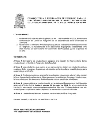 CONSIDERANDO:
1. Que el Artículo 9 del Acuerdo Superior 306 del 13 de diciembre de 2005, especifica la
conformación del Comité de Posgrados de las dependencias de la Universidad de
Antioquia.
2. Que el literal e, del mismo Artículo explicita que hace parte de los miembros del Comité
de Posgrados, un representante de los estudiantes de posgrado, seleccionado entre
ellos mismos, por convocatoria del Coordinador de Posgrados, y para un periodo de
un año.
SE RESUELVE:
Artículo 1. Convocar a los estudiantes de posgrado a la elección del Representante de los
estudiantes en el Comité de Posgrados de la Facultad.
Artículo 2. Los estudiantes que aspiren a ser representantes deben ser estudiantes activos
en alguno de los programas de posgrado y la elección se hará mediante respaldo directo, para
un periodo de un (1) año.
Artículo 3. En el documento que acompaña la postulación (documento adjunto) debe constar
la firma de aceptación del aspirante. Quienes apoyan la postulación deben escribir el nombre,
la firma, el número del documento de identificación, correo electrónico y teléfonos.
Artículo 4. Los candidatos se pueden inscribir en la oficina del Departamento de Educación
Avanzada (Oficina 9-119) hasta el viernes 30 de mayo de 2014. En el momento de la
inscripción, se expedirá una constancia provisional de ésta; dos (2) días más tarde, una vez
se verifique el cumplimiento de los requisitos, se expedirá la constancia definitiva.
Artículo 5. La elección se realizará en sesión plenaria del Comité de Posgrados.
Dada en Medellín, a los 9 días del mes de abril de 2014
MARÍA NELSY RODRÍGUEZ LOZANO
Jefe Departamento de Educación Avanzada
CONVOCATORIA A ESTUDIANTES DE POSGRADO PARA LA
ELECCIÓN DEL REPRESENTANTE DE LOS ESTUDIANTES ANTE
EL COMITÉ DE POSGRADO DE LA FACULTAD DE EDUCACIÓN
 