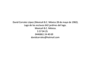 David Corrales López (Mexicali B.C. México 28 de mayo de 1982). Lago de los esclavos 642 jardines del lago.  Mexicali B.C. México.  5 57 04 25   0446861 24 40 69  davidcorrales@hotmail.com    