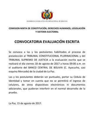 ASAMBLEA LEGISLATIVA PLURINACIONAL DE BOLIVIA
COMISION MIXTA DE CONSTITUCIÓN, DERECHOS HUMANOS, LEGISLACIÓN
Y SISTEMA ELECTORAL
CONVOCATORIA EVALUACIÓN ESCRITA
Se convoca a las y los postulantes habilitados al proceso de
preselección al TRIBUNAL CONSTITUCIONAL PLURINACIONAL y del
TRIBUNAL SUPREMO DE JUSTICIA a la evaluación escrita que se
realizará el día viernes 18 de agosto de 2017 a horas 09:00 a.m. en
el auditorio del BANCO CENTRAL DE BOLIVIA (C. Ayacucho, casi
esquina Mercado) de la ciudad de La Paz.
Las y los postulantes deberán ser puntuales, portar su Cédula de
Identidad y tomar en cuenta que no se permitirá el ingreso de
celulares, de otros dispositivos electrónicos ni documentos
adicionales, que pudieran interferir en el normal desarrollo de la
prueba.
La Paz, 15 de agosto de 2017.
 