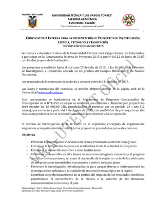 República del Ecuador
UNIVERSIDAD TÉCNICA “LUIS VARGAS TORRES”
ASESORÍA ACADÉMICA
Esmeraldas- Ecuador
“La acreditación es compromiso de todos”
1
Elaborado por: Dra.C. Liliana Gomez Luna, Dirección de Investigaciones y Desarrollo
Aprobado por: MSc. Marcos Ortega Ojeda, Vicerrector Académico
CONVOCATORIA INTERNA PARA LA PRESENTACIÓN DE PROYECTOS DE INVESTIGACIÓN,
CIENCIA, TECNOLOGÍA E INNOVACIÓN
DOCENTES INVESTIGADORES´2015
Se convoca a docentes titulares de la Universidad Técnica ¨Luis Vargas Torres¨ de Esmeraldas,
a participar en la Convocatoria Interna de Proyectos 2015 a partir del 22 de Junio de 2015,
con fondos propios de la Institución.
Los proyectos se recibirán hasta el día lunes 27 de Julio de 2015, a las 16 h00, en la Dirección
de Investigación y Desarrollo, ubicada en los predios del Campus Universitario de Nuevos
Horizontes.
Los resultados de la convocatoria se darán a conocer antes del 31 de julio de 2015.
Las bases y normativas del concurso, se podrán obtener además en la página web de la
Universidad www.utelvt.edu.ec.
Esta convocatoria se fundamenta en el Reglamento de Proyectos Concursables de
Investigación de la UTE-LVT, en el que se establece que el monto a financiar por proyecto no
debe exceder los 20 000.00 USD, planificándose el proyecto por un período de 1 año (12
meses), que contarán a partir del 4 de Agosto de 2015, con posibilidad de prórroga de un año
más, en dependencia de los resultados alcanzados en el primer año de ejecución.
El Sistema de Investigación de la UTE-LVT es el organismo encargado de organización,
asignación, acompañamiento y control de las propuestas presentadas para este concurso.
Objetivos
- Potenciar la investigación vinculada con ramas priorizadas a nivel de zona y país.
- Fortalecer la integración de procesos académicos desde la actividad de proyectos.
- Fortalecer el desarrollo científico a nivel institucional.
- Contribuir al desarrollo social a través de soluciones integrales concretas y al progreso
científico contemporáneo, así como al desarrollo de la región a través de la satisfacción
de sus principales necesidades, con impacto a corto y mediano plazo.
- Favorecer la investigación interdisciplinaria para apoyar directa o indirectamente las
investigaciones aplicadas y actividades de innovación tecnológica en la región.
- Contribuir al perfeccionamiento de la gestión del impacto de los resultados científicos,
garantizando el acercamiento de la ciencia a la solución de las demandas
socioeconómicas de la zona y el país.
 