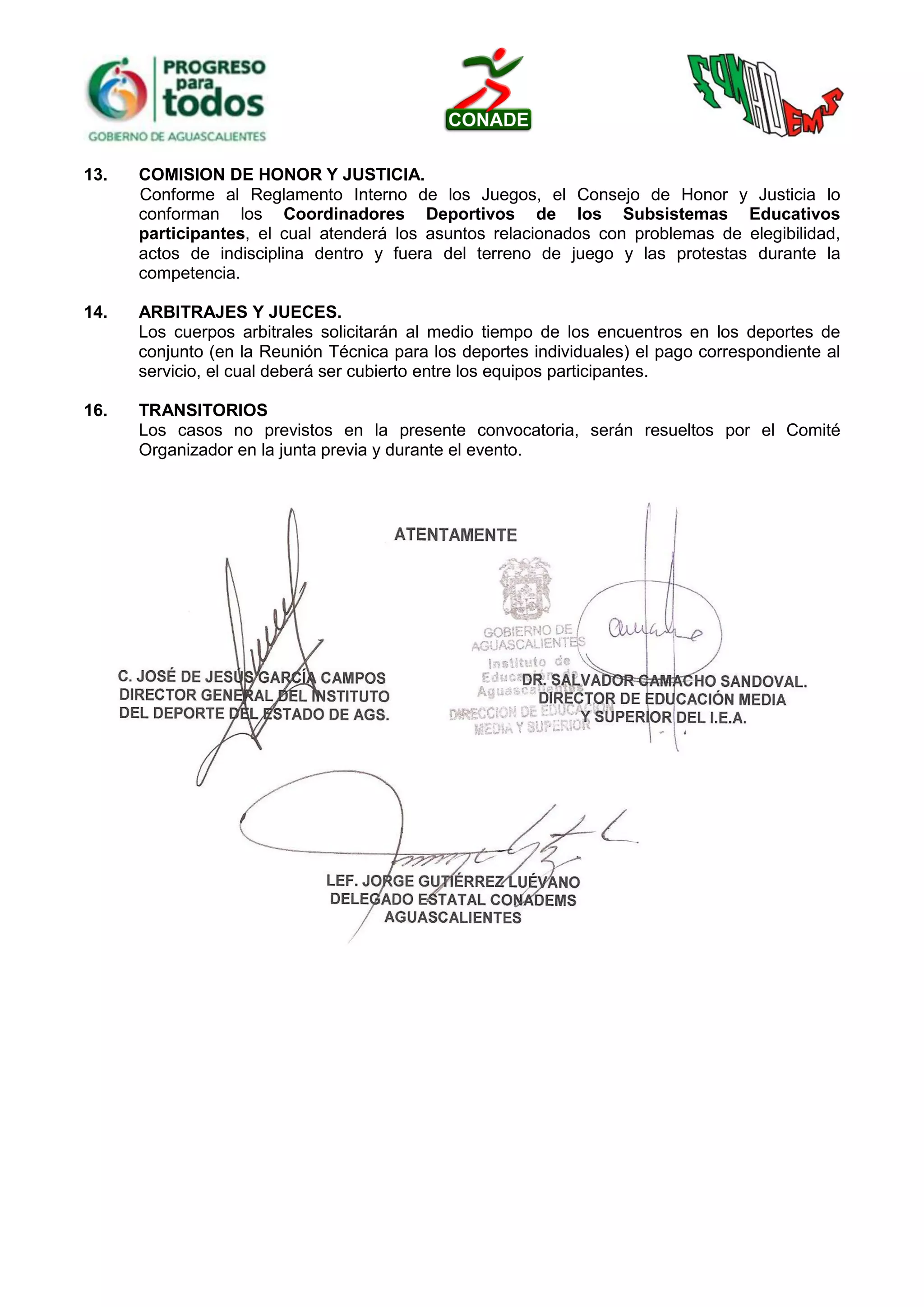 13. COMISION DE HONOR Y JUSTICIA.
Conforme al Reglamento Interno de los Juegos, el Consejo de Honor y Justicia lo
conforman los Coordinadores Deportivos de los Subsistemas Educativos
participantes, el cual atenderá los asuntos relacionados con problemas de elegibilidad,
actos de indisciplina dentro y fuera del terreno de juego y las protestas durante la
competencia.
14. ARBITRAJES Y JUECES.
Los cuerpos arbitrales solicitarán al medio tiempo de los encuentros en los deportes de
conjunto (en la Reunión Técnica para los deportes individuales) el pago correspondiente al
servicio, el cual deberá ser cubierto entre los equipos participantes.
16. TRANSITORIOS
Los casos no previstos en la presente convocatoria, serán resueltos por el Comité
Organizador en la junta previa y durante el evento.
 