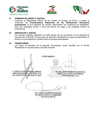 13. COMISION DE HONOR Y JUSTICIA.
Conforme al Reglamento Interno de los Juegos, el Consejo de Honor y Justicia lo
conforman los Coordinadores Deportivos de los Subsistemas Educativos
participantes, el cual atenderá los asuntos relacionados con problemas de elegibilidad,
actos de indisciplina dentro y fuera del terreno de juego y las protestas durante la
competencia.
14. ARBITRAJES Y JUECES.
Los cuerpos arbitrales solicitarán al medio tiempo de los encuentros en los deportes de
conjunto (en la Reunión Técnica para los deportes individuales) el pago correspondiente al
servicio, el cual deberá ser cubierto entre los equipos participantes.
16. TRANSITORIOS
Los casos no previstos en la presente convocatoria, serán resueltos por el Comité
Organizador en la junta previa y durante el evento.
 