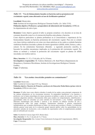 “Proyecto de estímulo a la cultura científica y tecnológica” – Prociencia
         San José 878, Montevideo | Tel: 29019830 | Mail: prociencia2012@gmail.com
                                www.anep.edu.uy/prociencia

Taller 15: “Uso de bioinoculantes basados en bacterias nativas promotoras del
crecimiento vegetal, como alternativa al uso de fertilizantes químicos”

Localidad: Montevideo.
Sede: Instituto de Investigaciones Biológicas Clemente Estable. (Av. Italia 3318).
Población objetivo: Profesores y preparadores de laboratorio (de Secundaria y UTU) de
los departamentos de todo el país.

Resumen: Como objetivo general el taller se propone actualizar a los docentes en un área de
constante desarrollo como lo es la interacción benéfica entre plantas y bacterias.
Como objetivos particulares se plantea profundizar en el conocimiento e importancia de los
bioinoculantes basados en bacterias promotoras del crecimiento vegetal. Para esto se contará
con clases teóricas explicativas así como con clases prácticas en las cuales se aislarán bacterias
simbióticas benéficas asociadas a plantas de interés agronómico (alfalfa, trébol, festuca y caña y
azúcar). En los aislamientos bacterianos obtenidos y siguiendo protocolos sencillos, se
buscarán los posibles mecanismos implicados en la promoción del crecimiento vegetal. Por
último se montará y evaluará la promoción del crecimiento vegetal en plantas de alfalfa
inoculadas con rizobios nativos.

Días y horarios: 11, 12 y 13 de julio, de 9 a 18 horas.
Investigadores responsables: Dr. Federico Battistoni y Dr. Raúl Platero (Departamento de
Bioquímica y Genómica Microbianas, Instituto de Investigaciones Biológicas Clemente
Estable).
Cupo: 25 talleristas.




Taller 16:      “Las arañas: insecticidas gratuitos no contaminantes”

Localidad: Montevideo.
Sede: Facultad de Ciencias (Iguá 4225 esq. Mataojo).
Población objetivo: Maestros de Primaria y profesores de Educación Media Básica (primer ciclo de
Secundaria y UTU) de todo el país.

Resumen: El taller tiene como objetivo abordar el estudio de las arañas como principal componente de
las cadenas alimenticias en los ecosistemas terrestres. Se propenderá familiarizar a los maestros y
profesores con la fauna araneológica de mayor presencia en jardines y patios de escuelas y liceos. Los
asistentes adquirirán métodos y herramientas útiles para estudios de comportamiento, identificación y
generalidades sobre los arácnidos así como métodos de relevamiento y cría. También aprenderán
diferentes metodologías para abordar y motivar a sus alumnos en trabajos sencillos de cría y
experimentación sobre este grupo zoológico. Intentaremos alentarlos a generar experiencias
multiplicadoras que se pueden transformar en clubes de ciencias para escolares y liceales. Los talleristas
deberán generar como parte de la evaluación grupal material gráfico sobre las generalidades de los
arácnidos; métodos de recolección y cría y diseños de experimentos sobre el comportamiento predador
para ser utilizados por sus pares.

Sedes: Facultad de Ciencias (Iguá 4225, Montevideo).
Días y horarios: 9, 10 y 11 de julio de 9 a 17 horas.
Investigador Responsable: Dra. Carmen Viera (Laboratorio Ecología del Comportamiento, IIBCE).
Cupo: 25 docentes.



                                                   10
 