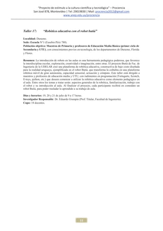 “Proyecto de estímulo a la cultura científica y tecnológica” – Prociencia
         San José 878, Montevideo | Tel: 29019830 | Mail: prociencia2012@gmail.com
                                www.anep.edu.uy/prociencia




Taller 17:        “Robótica educativa con el robot butiá”

Localidad: Durazno.
Sede: Escuela N°1 (Eusebio Píriz 780).
Población objetivo: Maestros de Primaria y profesores de Educación Media Básica (primer ciclo de
Secundaria y UTU), con conocimientos previos en tecnología, de los departamentos de Durazno, Florida
y Flores.

Resumen: La introducción de robots en las aulas es una herramienta pedagógica poderosa, que favorece
la interdisciplina escolar, exploración, creatividad e imaginación, entre otras. El proyecto Butiá de Fac. de
Ingeniería de la UDELAR creó una plataforma de robótica educativa, constructiva de bajo costo diseñada
para la realidad uruguaya, ejemplificada en el robot Butiá, que transforma la ceibalita en una plataforma
robótica móvil de gran autonomía, capacidad sensorial, actuación y cómputo. Este taller está dirigido a
maestros y profesores de educación media y UTU, con rudimentos en programación (Tortugarte, Scratch,
E-toys, python, etc.) que deseen comenzar a utilizar la robótica educativa como elemento pedagógico en
el aula. Entre otros los temas a tratar serán: aspectos generales de la robótica, familiarización, trabajo con
el robot y su introducción al aula. Al finalizar el proyecto, cada participante recibirá en comodato un
robot Butiá, para poder trasladar lo aprendido a su trabajo de aula.

Días y horarios: 19, 20 y 21 de julio de 9 a 17 horas.
Investigador Responsable: Dr. Eduardo Grampin (Prof. Titular, Facultad de Ingeniería).
Cupo: 18 docentes.




                                                     11
 