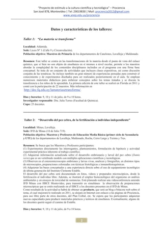 “Proyecto de estímulo a la cultura científica y tecnológica” – Prociencia
          San José 878, Montevideo | Tel: 29019830 | Mail: prociencia2012@gmail.com
                                 www.anep.edu.uy/prociencia



                           Datos y características de los talleres:

Taller 1: “La materia se transforma”

Localidad: Atlántida.
Sede: Liceo Nº 1 (Calle 9 y Circunvalación).
Población objetivo: Maestros de Primaria de los departamentos de Canelones, Lavalleja y Maldonado.

Resumen: Este taller se centra en las transformaciones de la materia desde el punto de vista del enlace
químico, que si bien no son objeto de enseñanza en sí mismos a nivel escolar, permite a los maestros
abordar la complejidad de los contenidos disciplinares incluidos en el programa con una firme base
conceptual. Se trata de un conjunto de actividades que incluyen clases expositivas, así como discusión
conjunta de las temáticas. Se incluye también un gran número de experiencias pensadas para construir el
conocimiento y de experimentos diseñados para ser realizados posteriormente en el aula. Se emplean
numerosos materiales didácticos para enfatizar conceptos sobre los temas tratados y se discute la
transferencia a los niños de lo aprendido. La primera edición de este taller se realizó en Florida en 2011 y
contó con la participación de 22 maestros. Más información en
 http://dec.fq.edu.uy/lamateriasetransforma/.

Días y horarios: 9, 10 y 11 de julio, de 9 a 18 horas.
Investigador responsable: Dra. Julia Torres (Facultad de Química).
Cupo: 25 docentes.

-------------------------------------------------------------------------------------------------------------------

Taller 2:     “Desarrollo del pez cebra, de la fertilización a individuo independiente”

Localidad: Minas, Lavalleja.
Sede: IFD de Minas (18 de Julio 719).
Población objetivo: Maestros y Profesores de Educación Media Básica (primer ciclo de Secundaria
y UTU) de los departamentos de Lavalleja, Maldonado, Rocha, Cerro Largo y Treinta y Tres.

Resumen: Se busca que los Maestros y Profesores participantes:
(1) Experimenten directamente las interrogantes, planteamientos, formulación de hipótesis y actividad
experimental práctica inherente al trabajo científico.
(2) Adquieran información actualizada sobre el desarrollo embrionario y larval del pez cebra (Danio
rerio) que es un vertebrado modelo con múltiples aplicaciones científicas y tecnológicas.
(3) Observen en el estereomicroscopio embriones y larvas vivas, analicen y fotografíen, en distintos tipos
de microscopios, preparaciones coloreadas con técnicas histológicas e inmunohistoquímicas.
(4) Adquieran las bases conceptuales y una experiencia directa sobre el uso de equipamiento tecnológico
de última generación del Instituto Clemente Estable.
El desarrollo del pez cebra será documentado en fotos, videos y preparados microscópicos, desde la
fertilización al individuo libre. Además, se ilustrará el empleo biotecnológico del organismo en análisis
ambientales y en ensayos de toxicidad de sustancias. Está planeado realizar una videoconferencia uniendo
IFD Minas con IIBCE Montevideo, para transmitir en simultáneo la observación de preparaciones
microscópicas que se estén realizando en el IIBCE a los docentes presentes en el IFD de Minas.
Como resultado de la actividad se habrá de obtener un producto, que será un blog o bitácora web sobre el
tema, el cual mejorará lo realizado en 2011, se alojará en Internet con enlaces a las páginas de Prociencia,
para uso libre parte de otros docentes, del Plan Ceibal, etc. Se espera que los participantes adquieran
nuevas capacidades para producir materiales prácticos y teóricos de enseñanza. Eventualmente, alguno de
los docentes querrá seguir el camino de Estable.

Días y horarios: 9, 10 y 11 de julio, de 9 a 18 horas.



                                                         2
 