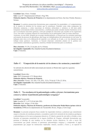 “Proyecto de estímulo a la cultura científica y tecnológica” – Prociencia
         San José 878, Montevideo | Tel: 29019830 | Mail: prociencia2012@gmail.com
                                www.anep.edu.uy/prociencia

Localidad: Dpto. Flores. Trinidad.
Sede: Liceo Nº 1 Departamental (Alfredo J. Puig 789).
Población objetivo: Maestros de Primaria de los departamentos de Flores, San José, Florida, Durazno y
Soriano.

Resumen: La química proporciona herramientas para comprender las propiedades y el comportamiento
de la materia en términos de los átomos que la constituyen. Entender como están compuestas las
diferentes sustancias, y cómo reaccionan en términos moleculares o atómicos es útil para poder
transponer correctamente dichos conocimientos, y también para poder entender muchos fenómenos en los
que se involucran reacciones químicas, como por ejemplo las reacciones que suceden en los organismos
vivos. Este taller se propone afianzar los conocimientos de los participantes sobre los temas anteriores.
Asimismo, en este taller, dirigido por un grupo interdisciplinario, se buscará que los asistentes participen
activamente de procesos de aprendizaje, para luego ser multiplicadores del conocimiento en este tema. Se
trabajará entre otros en la elaboración de material a ser utilizado en el aula, y en vías alternativas para
trabajar temas químicos. Asimismo, se buscará relacionar contenidos propios de la química con
conocimientos matemáticos (geometría, simetría) y brindar herramientas para su enseñanza.

Días y horarios: 19, 20 y 21 de julio, de 9 a 18 horas.
Investigador responsable: Dra. Gianella Facchin (Facultad de Química).
Cupo: 25 docentes.




Taller 4’: “Composición de la materia: de los átomos a las sustancias y materiales”

Se realizará otra edición del taller mencionado previamente en Montevideo según las siguientes
características:

Localidad: Montevideo
Sede: INET (Guatemala 1172, Montevideo).
Población objetivo: Maestros de Primaria.
Días y horarios: Viernes 3/8, 10/8, 17/8, 24/8, 31/8 y 7/9 de de 17:30 a 21:30 hs.
Investigador responsable: Dra. Gianella Facchin (Facultad de Química).
Cupo: 25 docentes.



Taller 5: “La enseñanza de la paleontología a niños y jóvenes: herramientas para
conocer y valorar el patrimonio paleontológico uruguayo”

Localidad: Tacuarembó.
Sede: Escuelas Nº 1 y N°2 (18 de Julio 202).
Dirección: Gral. Artigas y 18 de Julio.
Población objetivo: Maestros de Primaria y profesores de Educación Media Básica (primer ciclo de
Secundaria y UTU) de los departamentos de Tacuarembó, Rivera, Artigas y Cerro Largo.

Resumen: La presente propuesta busca atender las inquietudes (teóricas y prácticas) que naturalmente
surgen en docentes de enseñanza primaria y secundaria a partir de la inclusión de las temáticas geológicas
y paleontológicas en los nuevos programas educativos. El objetivo general de este taller es brindar a estos
docentes un panorama actualizado de la riqueza fosilífera de Uruguay, utilizando herramientas que
permitan el abordaje de esta temática en los distintos niveles educativos. Es sólo a través del
conocimiento que puede valorarse el patrimonio paleontológico uruguayo y comprender el papel
preponderante que juegan las instituciones implicadas: museos, escuelas y liceos y, en especial la

                                                     4
 