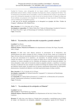 “Proyecto de estímulo a la cultura científica y tecnológica” – Prociencia
         San José 878, Montevideo | Tel: 29019830 | Mail: prociencia2012@gmail.com
                                www.anep.edu.uy/prociencia

Facultad de Ciencias, como salvaguardas de esa riqueza cultural y patrimonial. Las actividades
planificadas incluyen charlas y trabajos orientados de prospección, colecta y preparación de fósiles. Tras
la realización de esta primera fase de actividades, se prevé la elaboración de un blog, lo que facilitará el
acceso de la información manejada en el taller al resto de los docentes del país. El equipo de trabajo que
llevará adelante esta propuesta está integrado por investigadores de larga trayectoria en Paleontología,
como así también por investigadores jóvenes.
A cada uno de los docentes participantes se le obsequiará un ejemplar del libro “Fósiles de
Uruguay”, editado por el Dr. Daniel Perea.

Días y horarios: 12, 13 y 14 de julio, de 9 a 17 horas.
Investigadores responsables: Dr. Martín Ubilla (Prof. Titular de Paleontología, Facultad de Ciencias) y
Dr. Daniel Perea (Prof. Agdo. de Paleontología de Vertebrados, Facultad de Ciencias).
Cupo: 25 docentes.




Taller 6: “Locomoción y acción muscular en pequeños y grandes animales.”

Localidad: Fray Bentos
Sede: Escuela Nº 5 (18 de Julio 2002).
Población objetivo: Maestros de Primaria de los departamentos de Soriano, Río Negro, Paysandú,
Salto y Artigas.

Resumen: El taller tiene como objetivo promover el conocimiento de la biomecánica, área
interdisciplinaria que abarca conceptos de física y biología. De esta forma, cuenta con el potencial de
llegar a diversas áreas de conocimiento dentro de los contenidos de los programas actuales de primaria, en
las áreas del conocimiento de la naturaleza y de matemática. Se pretende estimular el aprendizaje
continuo del maestro y la creación de un grupo de trabajo para la construcción de una propuesta de
enseñanza en ciencias articulada con los contenidos del programa actual de educación primaria. Los
temas principales a tratar serán la locomoción animal en pequeños animales y mamíferos, la mecánica
muscular y la aplicación de estos conceptos al estudio de la biología de animales extintos de gran tamaño
que habitaron nuestra región. Se propone que los maestros experimenten directamente las interrogantes,
planteamientos, formulación de hipótesis y actividad experimental propias al trabajo científico.

Días y horarios: 9, 10 y 11 de julio, de 9 a 18 horas.
Investigador responsable: Dr. Richard Fariña (Prof. Agregado Gº 4, Laboratorio de Paleobiología,
Facultad de Ciencias).
Co responsable: Dr. Gabriel Fábrica (Asistente Gº 2, Unidad de Inv. en Biomecánica de Locomoción
Humana, Departamento de Biofísica, Facultad de Medicina).
Cupo: 25 docentes.



Taller 7:    “La enseñanza de los artrópodos en Primaria”

Localidad: San José
Sede: Escuela Nº 50 (Di Martino esq. Ciganda).
Población objetivo: Maestros de Primaria de los Departamentos de San José, Colonia, Flores y
Canelones.

Resumen: EL taller tiene como objetivos el brindar bases conceptuales y metodológicas para el trabajo
de campo y de laboratorio con artrópodos, adaptados a los programas vigentes de Ed. Primaria y


                                                     5
 