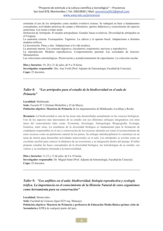 “Proyecto de estímulo a la cultura científica y tecnológica” – Prociencia
         San José 878, Montevideo | Tel: 29019830 | Mail: prociencia2012@gmail.com
                                www.anep.edu.uy/prociencia

estimular el uso de los artrópodos como modelo evolutivo exitoso. Se trabajará en base a fundamentos
conceptuales, actividades prácticas de campo y laboratorio, aportes didácticos y conocimiento de especies
autóctonas. Los temas a tratar serán:
Definición de Artrópodo. El modelo artropodiano. Grandes líneas evolutivas. Diversidad de artrópodos en
el Uruguay.
La anatomía externa. Exoesqueleto. Tagmosis. La cabeza y el aparato bucal. Adaptaciones a distintos
modelos tróficos.
La locomoción. Patas y alas. Adaptaciones a la vida acuática.
La anatomía interna. Los sistemas digestivo, circulatorio, respiratorio, nervioso y reproductivo.
La reproducción. Modelos reproductivos. Comportamiento parental. Las sociedades de insectos.
Metamorfosis.
Las colecciones entomológicas. Preservación y acondicionamiento de especímenes. La colección escolar

Días y horarios: 19, 20 y 21 de julio, de 9 a 18 horas.
Investigador responsable: Dra. Ana Verdi (Prof. Adjunto de Entomología, Facultad de Ciencias).
Cupo: 25 docentes.




Taller 8: “Los artrópodos para el estudio de la biodiversidad en el aula de
Primaria”

Localidad: Maldonado
Sede: Escuela Nº 2 (Zelmar Michellini y 25 de Mayo).
Población objetivo: Maestros de Primaria de los departamentos de Maldonado, Lavalleja y Rocha

Resumen: La biodiversidad es una de las áreas más desarrolladas actualmente en las ciencias biológicas.
Uno de los aspectos más interesantes de su estudio son sus diferentes enfoques integradores con otras
áreas del conocimiento tales como: Economía, Sociología, Antropología, Biogeografía, Ecología,
Genética, entre otras. La enseñanza de la diversidad biológica es fundamental para la formación de
ciudadanos responsables en el uso y conservación de los recursos naturales así como el reconocimiento de
estos recursos como un patrimonio natural de los países. Su enfoque interdisciplinario lo constituye en un
tema de interés para desarrollar actividades transversales en el aula. Los artrópodos se revelan como un
excelente auxiliar para conocer la dinámica de un ecosistema y su integración dentro del paisaje. El taller
propone estudiar las bases conceptuales de la diversidad biológica, las metodologías de su estudio, sus
valores y su enseñanza orientada a la transversalidad.

Días y horarios: 11,12 y 13 de julio, de 9 a 18 horas.
Investigador responsable: Dr. Miguel Simó (Prof. Adjunto de Entomología, Facultad de Ciencias).
Cupo: 25 docentes.




Taller 9: “Los anfibios en el aula: biodiversidad, biología reproductiva y ecología
trófica. La importancia en el conocimiento de la Historia Natural de estos organismos
como herramienta para su conservación”

Localidad: Montevideo.
Sede: Facultad de Ciencias (Iguá 4225 esq. Mataojo).
Población objetivo: Maestros de Primaria y profesores de Educación Media Básica (primer ciclo de
Secundaria y UTU) de cualquier punto del país.



                                                    6
 