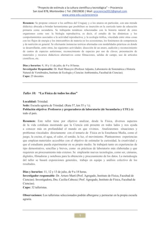 “Proyecto de estímulo a la cultura científica y tecnológica” – Prociencia
         San José 878, Montevideo | Tel: 29019830 | Mail: prociencia2012@gmail.com
                                www.anep.edu.uy/prociencia

Resumen: Se propone conocer a los anfibios del Uruguay y a los anuros en particular, con una mirada
didáctica abocada a brindar herramientas que posibiliten su inserción en la curricula tanto de educación
primaria como secundaria. Se trabajarán temáticas relacionadas con la historia natural de estos
organismos como son: la biología reproductiva, es decir, el estudio de las dinámicas y los
comportamientos asociados a la actividad reproductiva; y la ecología trófica, vinculada entre otras cosas
con los flujos de energía y los intercambios de materia en los ecosistemas, los fenómenos de competencia
y de nutrición en general. Se efectuarán instancias teóricas alternadas con modalidades prácticas en donde
se desarrollarán, entre otras, las siguientes actividades: disección de un anuro, audición y reconocimiento
de cantos de especies autóctonas; reconocimiento de especies por uso de claves; presentación de
materiales y recursos didácticos alternativos como filmaciones, salidas de campo, uso de artículos
científicos, etc.

Días y horarios: 9, 10 y 11 de julio, de 9 a 18 horas.
Investigador Responsable: Dr. Raúl Maneyro (Profesor Adjunto, Laboratorio de Sistemática e Historia
Natural de Vertebrados, Instituto de Ecología y Ciencias Ambientales, Facultad de Ciencias).
Cupo: 25 docentes.




Taller 10: “La Física de todos los días”

Localidad: Trinidad.
Sede: Escuela agraria de Trinidad. (Ruta 57, km 55 y ½).
Población objetivo: Profesores y preparadores de laboratorio (de Secundaria y UTU) de
todo el país.

Resumen: Este taller tiene por objetivo analizar, desde la Física, diversos aspectos
de la vida cotidiana mostrando que la Ciencia está presente en todos lados y nos ayuda
a conocer más en profundidad el mundo en que vivimos. Analizaremos situaciones y
problemas vinculados directamente con el temario de Física en la Enseñanza Media, como el
juego, la cocina, el agua, el calor, el sonido, la luz, el movimiento. Plantearemos experiencias
que emplean materiales accesibles con el objetivo de estimular la curiosidad, la creatividad y
que el estudiante pueda experimentar en su propio medio. Se trabajará tanto en experiencias de
tipo demostrativo, sencillas y breves, como en prácticas de laboratorio más elaboradas y que
requieren un procesamiento más extenso. Se emplearán nuevas tecnologías, como ser, cámaras,
digitales, filmadoras y noteboos para la obtención y procesamiento de los datos. La metodoogía
del taller se basará exposiciones generales, trabajo en equipo y análisis colectivo de los
resultados.

Días y horarios: 11, 12 y 13 de julio, de 9 a 18 horas.
Investigador responsable: Dr. Arturo Martí (Prof. Agregado, Instituto de Física, Facultad de
Ciencias). Investigadora, Dra. Cecilia Cabeza.( Prof. Agregado, Instituto de Física, Facultad de
Ciencias).
Cupo: 32 talleristas.

Observaciones: Los talleristas seleccionados podrán albergarse y pernoctar en la propia escuela
agraria.




                                                    7
 