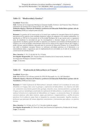 “Proyecto de estímulo a la cultura científica y tecnológica” – Prociencia
         San José 878, Montevideo | Tel: 29019830 | Mail: prociencia2012@gmail.com
                                www.anep.edu.uy/prociencia




Taller 11: “Biodiversidad y Genética”

Localidad: Montevideo.
Sede: Instituto de Investigaciones Biológicas Clemente Estable (Teóricos: sala Francisco Saez, Prácticos:
Laboratorio de Genética de la Conservación). (Av. Italia 3318).
Población objetivo: Maestros de Primaria y profesores de Educación Media Básica (primer ciclo de
Secundaria y UTU) de cualquier punto del país.

Resumen: La genética de la conservación es la ciencia que combina los conceptos básicos de la genética
para preservar las especies como entidades dinámicas capaces de adaptarse a los cambios ambientales. La
aprobación en 1992 de la Convención de la Diversidad Biológica (de la que nuestro país es signatario)
pone de manifiesto la necesidad de que los investigadores y docentes tengan un rol activo en la
capacitación. El objetivo general del taller es capacitar a los maestros en la temática de Biodiversidad y la
Genética con el fin de brindar conocimientos acerca de los valores de las especies nativas del Uruguay y
poder efectuar material didáctico adecuado para la curricula de Educación Primaria. En el desarrollo de
este taller se brindaran conceptos básicos, se realizaran actividades prácticas en el laboratorio y se
intercambiaran ideas y sugerencias para la implementación de actividades en el aula de la temática de
conservación de la biodiversidad.

Días y horarios: 9, 10 y 11 de julio de 10 a 19 horas.
Investigador Responsable: Dra. Susana González (Genética de la Conservación, Instituto de
Investigaciones Biológicas Clemente Estable).
Cupo: 22 docentes.




Taller 12:      “Exploración de hidrocarburos en Uruguay”

Localidad: Montevideo.
Sede: Sala del Piso 9º de oficinas centrales de ANCAP (Paysandú s/n y Av. del Libertador).
Población objetivo: Maestros de Primaria y profesores de Educación Media Básica (primer ciclo de
Secundaria y UTU) de todo el país.

Resumen: El “Taller Exploración de Hidrocarburos” pretende colaborar con la enseñanza de temas poco
difundidos en Uruguay tales como la geología y exploración de hidrocarburos. Los objetivos del taller
son: suministrar conocimiento general sobre geología, minerales, rocas, sistemas petroleros y geología del
Uruguay; proveer metodologías actualizadas de exploración de hidrocarburos y su aplicación en el país; y
analizar la historia de la exploración de hidrocarburos en Uruguay y su proyección futura. Se realizarán
ejercicios prácticos sobre datos sísmicos, mapas gravimétricos y magnetométricos, y perfiles de pozos
petroleros. En la salida de campo final se integrarán los conceptos mencionados. Aquellos maestros y
profesores que participen del mismo adquirirán conocimientos y herramientas para aplicar a su práctica
docente.

Días y horarios: 9 y 10 Julio, de 9 a 17 y 11 de julio (salida de campo).
Investigador Responsable: Dr. Héctor de Santa Ana (Gerente de Exploración y Producción de Ancap).
Cupo: 25 docentes.




Taller 13:      “Nuestro Planeta Tierra”

                                                     8
 