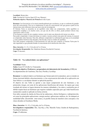 “Proyecto de estímulo a la cultura científica y tecnológica” – Prociencia
         San José 878, Montevideo | Tel: 29019830 | Mail: prociencia2012@gmail.com
                                www.anep.edu.uy/prociencia


Localidad: Montevideo.
Sede: Facultad de Ciencias (Iguá 4225 esq. Mataojo).
Población objetivo: Maestros de Primaria de todo el país.

Resumen: Las Geociencias es la ciencia interdisciplinaria por excelencia, ya que se conforma de grandes
áreas del conocimiento. Pero no es simplemente la suma de conocimiento sino que genera a partir de las
interacciones entre diferentes áreas una nueva área de investigación.
El Sistema Tierra se encuentra en un equilibrio entre todos sus componentes, dicho equilibrio es
sumamente complejo y en muchos casos, con que uno de ellos se altere, puede producir efectos muy
importantes sobre el resto.
El ser humano es parte de este complejo sistema y por lo tanto una alteración del mismo nos afecta.
Para poder comprender o tomar decisiones en cuanto a nuestra actitud como parte del sistema, lo esencial
es comprender cómo funciona. Para ello, debemos comprender la conformación que tiene en la actualidad
y como cambios históricos han afectado y han llevado a nuevos estados de equilibrio.
Este taller propone comprender el funcionamiento de cada área que compone el Sistema Tierra pero lo
más importante es que pretende brindar el conocimiento de la interacción entre ellos.

Días y horarios: 11, 12 y 13 de julio de 9 a 18 horas.
Investigador Responsable: Dra. Madeleine Renom (Facultad de Ciencias).
Cupo: 25 docentes.




Taller 14: “La radiactividad y sus aplicaciones”

Localidad: Pando.
Sedes: Liceo N°2 (Calle 4 y Venezuela).
Población objetivo: Profesores y preparadores de laboratorio (de Secundaria y UTU) de
los departamentos de Canelones, San José, Florida y Lavalleja.

Resumen: La radiactividad es un fenómeno que formar parte de la naturaleza pero es temido en
forma irracional debido a desconocimiento y a las consecuencias derivadas de su aplicación con
fines bélicos o a accidentes durante su aplicación pacífica.
El objetivo de este Taller es aportar a una mejor comprensión de este fenómeno y sus
potenciales riesgos, así como de las aplicaciones beneficiosas del mismo. Se espera que como
resultado del mismo se logren desterrar los temores infundados y los mitos y sustituirlos por el
debido respeto hacia un fenómeno que requiere cuidados especiales pero que rinde beneficiosos
sustanciales cuando es aplicado en forma correcta.
Este taller constará de charlas de física de las radiaciones, efectos biológicos y radioprotección,
así como las principales aplicaciones: energía nuclear, aplicaciones médicas, etc. Se trabajará en
modalidad taller, discutiendo estos temas y la posible forma de transferir estos conceptos a las
clases dictadas en Enseñanza Media.

Días y horarios: 11, 12 y 13 de julio, de 9 a 18 horas.
Investigadores responsables: Dra. Ana Rey y Dra. Mariella Terán, Cátedra de Radioquímica,
Facultad de Química.
Cupo: 25 talleristas.




                                                   9
 