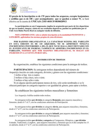 C./ Castellar Nº7
11510 PUERTO REAL
Tel. 629243426
E-mail arcobahia@telefonica.net
El precio de la inscripción es de 17€ para todos los arqueros, excepto benjamines
y ardillas que es de 10€ y por acompañantes que se queden a comer 7€, se hará
efectiva en la cuenta de UNICAJA 2103 4010 35 0030020913.
La participación en este Campeonato, implica la aceptación por parte de l@s deportistas
de que su nombre, imagen y datos de sus resultados deportivos, pueden ser publicados por el
Club Arco Bahía Puerto Real en cualquier medio de difusión.
NOTA IMPORTANTE: solo se admite inscripción en la modalidad INSTINTIVO y
LONGBOW, aplicándose las normas propias de estas divisiones
POR RAZONES ORGANIZATIVAS, LA CAPACIDAD MÁXIMA DEL PABELLÓN
EN ESTA EDICION ES DE 110 ARQUEROS, NO SE ADMITIRÁN NINGUNA
INSCRIPCIONES POSTERIORES A DÍA 22, QUE NO SE HALLA DOCUMENTADO CON
EL JUSTIFICANTE DE INGRESO, TAMPOCO SE ADMITIRA INSCRIPCIONES EN EL
PABELLÓN, PEDIMOS QUE POR RAZONES ORGANIZATIVAS, SE HAGAN LOS
INGRESOS EN LA CUENTA PUBLICADA.
DISTRIBUCIÓN DE TROFEOS
La organización, establece las siguientes condiciones para la entregas de trofeos.
PARTICIPACION: Se entregaran trofeos dependiendo del número de
Arquer@s inscrito en cada categoría, división y género con las siguientes condiciones:
1 trofeo si hay tres o cuatro.
2 trofeos si hay cinco, seis o siete.
3 trofeos si hay ocho o más.
Si en alguna opción participaran menos de tres, solo serán nombrados o se le
ofrecerá participar en categoría superior o en igualdad de género, para optar a trofeos.
Se establecen los siguientes trofeos masculinos y femeninos
Los Arquer@s Ardillas tendrán todos trofeos.
Se entregaran trofeos por división en categoría Benjamín, para arqueros masculino y
femenino, desde el 1º al 3º, con las condiciones anteriores de Participación.
Se entregaran trofeos por división en categoría Alevín, para arqueros masculino y femenino,
desde el 1º al 3º, con las condiciones anteriores de Participación.
Se entregaran trofeos por división en categoría Infantil, para arqueros masculino y femenino,
desde el 1º al 3º, con las condiciones anteriores de Participación.
Se entregaran trofeos por división y categoría en Compuestos, Olímpicos, y por división
Estándar, Tradicional y Longbow, para arqueros masculino y femenino que en el año cumplan los 15
en adelante, desde el 1º al 3º, con las condiciones anteriores de Participación.
 