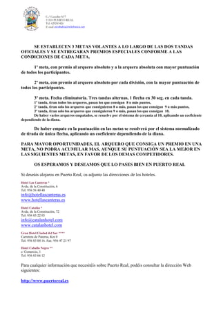 C./ Castellar Nº7
11510 PUERTO REAL
Tel. 629243426
E-mail arcobahia@telefonica.net
SE ESTABLECEN 3 METAS VOLANTES A LO LARGO DE LAS DOS TANDAS
OFICIALES Y SE ENTREGARAN PREMIOS ESPECIALES CONFORME A LAS
CONDICIONES DE CADA META.
1º meta, con premio al arquero absoluto y a la arquera absoluta con mayor puntuación
de todos los participantes.
2º meta, con premio al arquero absoluto por cada división, con la mayor puntuación de
todos los participantes.
3º meta. Fecha eliminatoria. Tres tandas alternas, 1 flecha en 30 seg. en cada tanda.
1º tanda, tiran todos los arqueros, pasan los que consigan 8 o más puntos,
2º tanda, tiran solo los arqueros que consiguieron 8 o más, pasan los que consigan 9 o más puntos,
3º tanda, tiran solo los arqueros que consiguieron 9 o más, pasan los que consigan 10.
De haber varios arqueros empatados, se resuelve por el sistema de cercanía al 10, aplicando un coeficiente
dependiendo de la diana.
De haber empate en la puntuación en las metas se resolverá por el sistema normalizado
de tirada de única flecha, aplicando un coeficiente dependiendo de la diana.
PARA MAYOR OPORTUNIDADES, EL ARQUERO QUE CONSIGA UN PREMIO EN UNA
META, NO PODRA ACUMULAR MAS, AUNQUE SU PUNTUACIÓN SEA LA MEJOR EN
LAS SIGUIENTES METAS, EN FAVOR DE LOS DEMAS COMPETIDORES.
OS ESPERAMOS Y DESEAMOS QUE LO PASES BIEN EN PUERTO REAL
Si deseáis alojaros en Puerto Real, os adjunto las direcciones de los hoteles.
Hotel Las Canteras *
Avda. de la Constitución, 6
Tel: 956 56 40 40
info@hotellascanteras.es
www.hotellascanteras.es
Hotel Catalán *
Avda. de la Constitución, 72
Tel: 956 83 22 03
info@catalanhotel.com
www.catalanhotel.com
Gran Hotel Ciudad del Sur ****
Carretera de Paterna, Km 0
Tel: 956 83 00 16. Fax: 956 47 23 97
Hotel Caballo Negro **
c/ Comercio, 1
Tel: 956 83 66 12
Para cualquier información que necesitéis sobre Puerto Real, podéis consultar la dirección Web
siguientes:
http://www.puertoreal.es
 
