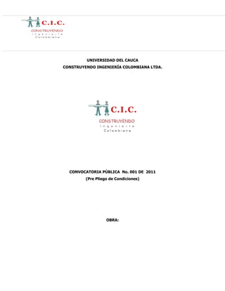 UNIVERSIDAD DEL CAUCA
CONSTRUYENDO INGENIERÍA COLOMBIANA LTDA.




  CONVOCATORIA PÚBLICA No. 001 DE 2011
         (Pre Pliego de Condiciones)




                   OBRA:
 