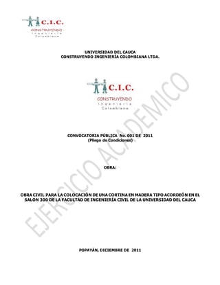 UNIVERSIDAD DEL CAUCA
CONSTRUYENDO INGENIERÍA COLOMBIANA LTDA.
CONVOCATORIA PÚBLICA No. 001 DE 2011
(Pliego de Condiciones)
OBRA:
OBRA CIVIL PARA LA COLOCACIÓN DE UNA CORTINA EN MADERA TIPO ACORDEÓN EN EL
SALON 300 DE LA FACULTAD DE INGENIERÍA CIVIL DE LA UNIVERSIDAD DEL CAUCA
POPAYÁN, DICIEMBRE DE 2011
 