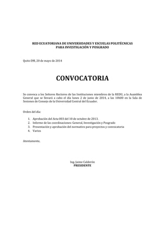 RED ECUATORIANA DE UNIVERSIDADES Y ESCUELAS POLITÉCNICAS
PARA INVESTIGACIÓN Y POSGRADO
Quito DM, 20 de mayo de 2014
CONVOCATORIA
Se convoca a los Señores Rectores de las Instituciones miembros de la REDU, a la Asamblea
General que se llevará a cabo el día lunes 2 de junio de 2014, a las 10h00 en la Sala de
Sesiones de Consejo de la Universidad Central del Ecuador.
Orden del día:
1. Aprobación del Acta 003 del 10 de octubre de 2013.
2. Informe de las coordinaciones: General, Investigación y Posgrado
3. Presentación y aprobación del normativo para proyectos y convocatoria
4. Varios
Atentamente,
Ing. Jaime Calderón
PRESIDENTE
 