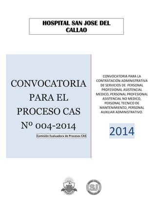 CONVOCATORIA
PARA EL
PROCESO CAS
Nº 004-2014
Comisión Evaluadora de Procesos CAS
CONVOCATORIA PARA LA
CONTRATACIÓN ADMINISTRATIVA
DE SERVICIOS DE PERSONAL
PROFESIONAL ASISTENCIAL
MEDICO, PERSONAL PROFESIONAL
ASISTENCIAL NO MEDICO,
PERSONAL TECNICO DE
MANTENIMIENTO, PERSONAL
AUXILIAR ADMINISTRATIVO.
2014
HOSPITAL SAN JOSE DEL
CALLAO
 